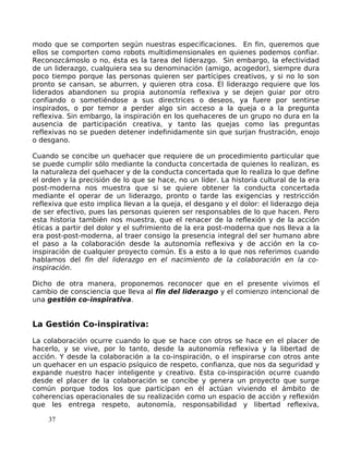 modo que se comporten según nuestras especificaciones. En fin, queremos que
ellos se comporten como robots multidimensionales en quienes podemos confiar.
Reconozcámoslo o no, ésta es la tarea del liderazgo. Sin embargo, la efectividad
de un liderazgo, cualquiera sea su denominación (amigo, acogedor), siempre dura
poco tiempo porque las personas quieren ser partícipes creativos, y si no lo son
pronto se cansan, se aburren, y quieren otra cosa. El liderazgo requiere que los
liderados abandonen su propia autonomía reflexiva y se dejen guiar por otro
confiando o sometiéndose a sus directrices o deseos, ya fuere por sentirse
inspirados, o por temor a perder algo sin acceso a la queja o a la pregunta
reflexiva. Sin embargo, la inspiración en los quehaceres de un grupo no dura en la
ausencia de participación creativa, y tanto las quejas como las preguntas
reflexivas no se pueden detener indefinidamente sin que surjan frustración, enojo
o desgano.
Cuando se concibe un quehacer que requiere de un procedimiento particular que
se puede cumplir sólo mediante la conducta concertada de quienes lo realizan, es
la naturaleza del quehacer y de la conducta concertada que lo realiza lo que define
el orden y la precisión de lo que se hace, no un líder. La historia cultural de la era
post-moderna nos muestra que si se quiere obtener la conducta concertada
mediante el operar de un liderazgo, pronto o tarde las exigencias y restricción
reflexiva que esto implica llevan a la queja, el desgano y el dolor: el liderazgo deja
de ser efectivo, pues las personas quieren ser responsables de lo que hacen. Pero
esta historia también nos muestra, que el renacer de la reflexión y de la acción
éticas a partir del dolor y el sufrimiento de la era post-moderna que nos lleva a la
era post-post-moderna, al traer consigo la presencia integral del ser humano abre
el paso a la colaboración desde la autonomía reflexiva y de acción en la co-
inspiración de cualquier proyecto común. Es a esto a lo que nos referimos cuando
hablamos del fin del liderazgo en el nacimiento de la colaboración en la co-
inspiración.
Dicho de otra manera, proponemos reconocer que en el presente vivimos el
cambio de consciencia que lleva al fin del liderazgo y el comienzo intencional de
una gestión co-inspirativa.
La Gestión Co-inspirativa:
La colaboración ocurre cuando lo que se hace con otros se hace en el placer de
hacerlo, y se vive, por lo tanto, desde la autonomía reflexiva y la libertad de
acción. Y desde la colaboración a la co-inspiración, o el inspirarse con otros ante
un quehacer en un espacio psíquico de respeto, confianza, que nos da seguridad y
expande nuestro hacer inteligente y creativo. Esta co-inspiración ocurre cuando
desde el placer de la colaboración se concibe y genera un proyecto que surge
común porque todos los que participan en él actúan viviendo el ámbito de
coherencias operacionales de su realización como un espacio de acción y reflexión
que les entrega respeto, autonomía, responsabilidad y libertad reflexiva,
37
 