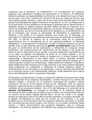 cualquiera sea su quehacer. La colaboración y la co-inspiración son espacios
psíquicos que constituyen ámbitos de convivencia en el hacer y el reflexionar
donde la seriedad, la responsabilidad, la eficiencia y la calidad de lo que se hace,
ya sea solo o con otros, surge de la conciencia de que uno sabe que hace lo que
hace porque quiere hacerlo, y sabe que lo que hace tiene sentido para él o ella
porque ha participado de alguna manera en su gestación. En fin, la colaboración y
la co-inspiración no son posibles en el liderazgo (cualquiera sea su denominación o
apellido), porque el espacio psíquico de éste implica siempre la negación de si
mismo en la pérdida de la autonomía reflexiva y de acción. El liderazgo, cualquiera
sea su comienzo, ocurre en la coordinación de la obediencia y el sometimiento; de
allí lo transitorio que resulta su efectividad. Al restringirse la autonomía de
reflexión y de acción en el espacio psíquico que surge con el liderazgo, se
restringen la creatividad y los deseos de participar pues se restringe la inspiración.
Por esto, al abrirse el espacio de la convivencia ética en el quehacer
organizacional con la emergencia de la era post-post-moderna, el liderazgo
desaparece. Y al desaparecer el liderazgo, se abre el espacio psíquico en que es
posible crear lo que estamos llamando la gestión co-inspirativa como la forma
de guiar la coordinación de los quehaceres y reflexiones en cualquier campo
productivo, con conversaciones de coordinación de los deseos y las ganas de
hacer lo que se sabe hacer en ese campo, y de estar dispuesto a aprender lo que
no se sabe. La gestión co-inspirativa se funda en el mutuo respeto y en la
conciencia de que las personas desde el respeto por si mismas quieren hacer
responsable y seriamente lo que saben hacer, y quieren aprender también
responsable y seriamente lo que no saben hacer porque desde el respeto por si
mismas quieren cumplir sus compromisos. Todos preferimos colaborar a obedecer;
todos preferimos tener presencia en lo que hacemos a ser meros peones laborales;
todos preferimos ser autónomos y reflexivos en nuestro quehacer desde el
entendimiento de su naturaleza y su significado, y así ser personas participantes
en un proyecto común, a ser subordinados robóticos. Todos deseamos que nuestro
hacer sea distinguido como un quehacer impecable.
El liderazgo se acaba porque al negar la autonomía reflexiva de las personas niega
los fundamentos de la conducta responsable, y pronto fracasa en su intento de
obtener calidad y eficiencia en el quehacer concertado de cualquier ámbito
productivo. Así su fin ocurre desde el alma de los “liderados” ante su urgencia
psíquica y operacional por recuperar la reflexión y la acción éticas como aspectos
centrales de la convivencia laboral. Con el fin del liderazgo y el comienzo de la
gestión co-inspirativa, se recupera la seriedad en el quehacer desde la
conciencia de que se sabe que se sabe lo que se sabe, y en la tranquilidad de que
un convivir en el mutuo respeto permite decir “no sé” sin miedo a un castigo,
porque se sabe que lo que no se sabe se puede aprender y se quiere aprender. En
la gestión co-inspirativa se sabe que los errores no son mentiras, y se sabe
también que su reconocimiento abre los espacios reflexivos que llevan a cambiar
las circunstancias que dieron origen a los errores. En un mundo cambiante habrá
errores, y habrá conocimientos que quedarán obsoletos, pero la conducta
inteligente, y la continua apertura a la reflexión que corrige los errores y expande
38
 