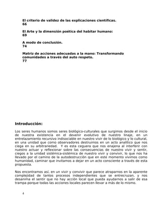 El criterio de validez de las explicaciones científicas.
66
El Arte y la dimensión poética del habitar humano:
69
A modo de conclusión.
74
Matriz de acciones adecuadas a la mano: Transformando
comunidades a través del auto respeto.
77
Introducción:
Los seres humanos somos seres biológico-culturales que surgimos desde el inicio
de nuestra existencia en el devenir evolutivo de nuestro linaje, en un
entrelazamiento recursivo indisociable en nuestro vivir de lo biológico y lo cultural,
en una unidad que como observadores destruimos en un acto analítico que nos
ciega en su arbitrariedad. Y es esta ceguera que nos enajena al interferir con
nuestro actuar y reflexionar sobre las consecuencias de nuestro vivir y sentir,
ciegos a la unidad sistémica-sistémica de nuestro vivir y convivir, lo que nos ha
llevado por el camino de la autodestrucción que en este momento vivimos como
humanidad, caminar que invitamos a dejar en un acto consciente a través de esta
propuesta.
Nos encontramos así, en un vivir y convivir que parece atraparnos en la aparente
complejidad de tantos procesos independientes que se entrecruzan, y nos
desanima el sentir que no hay acción local que pueda ayudarnos a salir de esa
trampa porque todas las acciones locales parecen llevar a más de lo mismo.
4
 