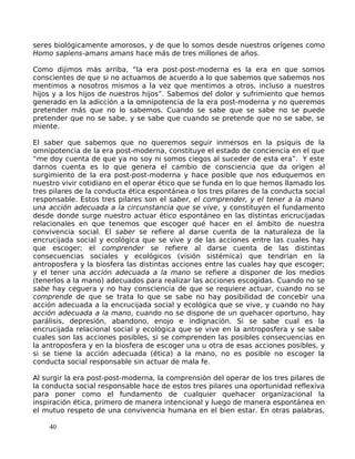 seres biológicamente amorosos, y de que lo somos desde nuestros orígenes como
Homo sapiens-amans amans hace más de tres millones de años.
Como dijimos más arriba, “la era post-post-moderna es la era en que somos
conscientes de que si no actuamos de acuerdo a lo que sabemos que sabemos nos
mentimos a nosotros mismos a la vez que mentimos a otros, incluso a nuestros
hijos y a los hijos de nuestros hijos”. Sabemos del dolor y sufrimiento que hemos
generado en la adicción a la omnipotencia de la era post-moderna y no queremos
pretender más que no lo sabemos. Cuando se sabe que se sabe no se puede
pretender que no se sabe, y se sabe que cuando se pretende que no se sabe, se
miente.
El saber que sabemos que no queremos seguir inmersos en la psiquis de la
omnipotencia de la era post-moderna, constituye el estado de conciencia en el que
“me doy cuenta de que ya no soy ni somos ciegos al suceder de esta era”. Y este
darnos cuenta es lo que genera el cambio de consciencia que da origen al
surgimiento de la era post-post-moderna y hace posible que nos eduquemos en
nuestro vivir cotidiano en el operar ético que se funda en lo que hemos llamado los
tres pilares de la conducta ética espontánea o los tres pilares de la conducta social
responsable. Estos tres pilares son el saber, el comprender, y el tener a la mano
una acción adecuada a la circunstancia que se vive, y constituyen el fundamento
desde donde surge nuestro actuar ético espontáneo en las distintas encrucijadas
relacionales en que tenemos que escoger qué hacer en el ámbito de nuestra
convivencia social. El saber se refiere al darse cuenta de la naturaleza de la
encrucijada social y ecológica que se vive y de las acciones entre las cuales hay
que escoger; el comprender se refiere al darse cuenta de las distintas
consecuencias sociales y ecológicos (visión sistémica) que tendrían en la
antroposfera y la biosfera las distintas acciones entre las cuales hay que escoger;
y el tener una acción adecuada a la mano se refiere a disponer de los medios
(tenerlos a la mano) adecuados para realizar las acciones escogidas. Cuando no se
sabe hay ceguera y no hay consciencia de que se requiere actuar, cuando no se
comprende de que se trata lo que se sabe no hay posibilidad de concebir una
acción adecuada a la encrucijada social y ecológica que se vive, y cuando no hay
acción adecuada a la mano, cuando no se dispone de un quehacer oportuno, hay
parálisis, depresión, abandono, enojo e indignación. Si se sabe cual es la
encrucijada relacional social y ecológica que se vive en la antroposfera y se sabe
cuales son las acciones posibles, si se comprenden las posibles consecuencias en
la antroposfera y en la biosfera de escoger una u otra de esas acciones posibles, y
si se tiene la acción adecuada (ética) a la mano, no es posible no escoger la
conducta social responsable sin actuar de mala fe.
Al surgir la era post-post-moderna, la comprensión del operar de los tres pilares de
la conducta social responsable hace de estos tres pilares una oportunidad reflexiva
para poner como el fundamento de cualquier quehacer organizacional la
inspiración ética, primero de manera intencional y luego de manera espontánea en
el mutuo respeto de una convivencia humana en el bien estar. En otras palabras,
40
 