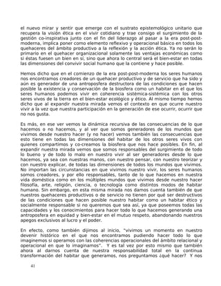 el nuevo mirar y sentir que emerge con el sustrato epistemológico unitario que
recupera la visión ética en el vivir cotidiano y trae consigo el surgimiento de la
gestión co-inspirativa junto con el fin del liderazgo al pasar a la era post-post-
moderna, implica poner como elemento reflexivo y operacional básico en todos los
quehaceres del ámbito productivo a la reflexión y la acción ética. Ya no serán lo
primario en el quehacer organizacional solamente las ventajas económicas como
si éstas fuesen un bien en sí, sino que ahora lo central será el bien-estar en todas
las dimensiones del convivir social humano que la contiene y hace posible.
Hemos dicho que en el comienzo de la era post-post-moderna los seres humanos
nos encontramos creadores de un quehacer productivo y de servicio que ha sido y
aún es generador de una antroposfera destructora de las condiciones que hacen
posible la existencia y conservación de la biosfera como un habitar en el que los
seres humanos podemos vivir en coherencia sistémica-sistémica con los otros
seres vivos de la tierra en el bien-estar ecológico y ético. Al mismo tiempo hemos
dicho que al expandir nuestra mirada vemos el contexto en que ocurre nuestro
vivir a la vez que nuestra participación en la generación de ese ocurrir, ocurrir que
no nos gusta.
Es más, en ese ver vemos la dinámica recursiva de las consecuencias de lo que
hacemos o no hacemos, y al ver que somos generadores de los mundos que
vivimos desde nuestro hacer (y no hacer) vemos también las consecuencias que
esto tiene en todas las dimensiones del habitar de los otros seres vivos con
quienes compartimos y co-creamos la biosfera que nos hace posibles. En fin, al
expandir nuestra mirada vemos que somos responsables del surgimiento de todo
lo bueno y de todo lo malo en nuestro vivir al ser generadores desde lo que
hacemos, ya sea con nuestras manos, con nuestro pensar, con nuestro teorizar y
con nuestro explicar, de todas las dimensiones de todos los mundos que vivimos.
No importan las circunstancias en que vivimos nuestro vivir, los seres humanos
somos creadores, y por ello responsables, tanto de lo que hacemos en nuestra
vida doméstica como en los múltiples mundos que vivimos desde nuestro hacer
filosofía, arte, religión, ciencia, o tecnología como distintos modos de habitar
humano. Sin embargo, en esta misma mirada nos damos cuenta también de que
nuestros quehaceres productivos o de servicio no tienen por qué ser destructivos
de las condiciones que hacen posible nuestro habitar como un habitar ético y
socialmente responsable si no queremos que sea así, ya que poseemos todas las
capacidades y los conocimientos para hacer todo lo que hacemos generando una
antroposfera en equidad y bien-estar en el mutuo respeto, abandonando nuestros
apegos exclusivos al lucro y el poder.
En efecto, como también dijimos al inicio, “vivimos un momento en nuestro
devenir histórico en el que nos encontramos pudiendo hacer todo lo que
imaginemos si operamos con las coherencias operacionales del ámbito relacional y
operacional en que lo imaginamos”. Y es tal vez por esto mismo que también
ahora al darnos cuenta de nuestra responsabilidad total en la continua
transformación del habitar que generamos, nos preguntamos ¿qué hacer? Y nos
41
 