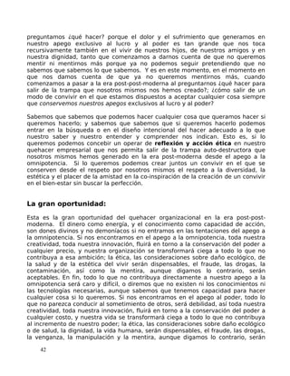 preguntamos ¿qué hacer? porque el dolor y el sufrimiento que generamos en
nuestro apego exclusivo al lucro y al poder es tan grande que nos toca
recursivamente también en el vivir de nuestros hijos, de nuestros amigos y en
nuestra dignidad, tanto que comenzamos a darnos cuenta de que no queremos
mentir ni mentirnos más porque ya no podemos seguir pretendiendo que no
sabemos que sabemos lo que sabemos. Y es en este momento, en el momento en
que nos damos cuenta de que ya no queremos mentirnos más, cuando
comenzamos a pasar a la era post-post-moderna al preguntarnos ¿qué hacer para
salir de la trampa que nosotros mismos nos hemos creado?; ¿cómo salir de un
modo de convivir en el que estamos dispuestos a aceptar cualquier cosa siempre
que conservemos nuestros apegos exclusivos al lucro y al poder?
Sabemos que sabemos que podemos hacer cualquier cosa que queramos hacer si
queremos hacerlo; y sabemos que sabemos que si queremos hacerlo podemos
entrar en la búsqueda o en el diseño intencional del hacer adecuado a lo que
nuestro saber y nuestro entender y comprender nos indican. Esto es, si lo
queremos podemos concebir un operar de reflexión y acción ética en nuestro
quehacer empresarial que nos permita salir de la trampa auto-destructora que
nosotros mismos hemos generado en la era post-moderna desde el apego a la
omnipotencia. Si lo queremos podemos crear juntos un convivir en el que se
conserven desde el respeto por nosotros mismos el respeto a la diversidad, la
estética y el placer de la amistad en la co-inspiración de la creación de un convivir
en el bien-estar sin buscar la perfección.
La gran oportunidad:
Esta es la gran oportunidad del quehacer organizacional en la era post-post-
moderna. El dinero como energía, y el conocimiento como capacidad de acción,
son dones divinos y no demoníacos si no entramos en las tentaciones del apego a
la omnipotencia. Si nos encontramos en el apego a la omnipotencia, toda nuestra
creatividad, toda nuestra innovación, fluirá en torno a la conservación del poder a
cualquier precio, y nuestra organización se transformará ciega a todo lo que no
contribuya a esa ambición; la ética, las consideraciones sobre daño ecológico, de
la salud y de la estética del vivir serán dispensables, el fraude, las drogas, la
contaminación, así como la mentira, aunque digamos lo contrario, serán
aceptables. En fin, todo lo que no contribuya directamente a nuestro apego a la
omnipotencia será caro y difícil, o diremos que no existen ni los conocimientos ni
las tecnologías necesarias, aunque sabemos que tenemos capacidad para hacer
cualquier cosa si lo queremos. Si nos encontramos en el apego al poder, todo lo
que no parezca conducir al sometimiento de otros, será debilidad, así toda nuestra
creatividad, toda nuestra innovación, fluirá en torno a la conservación del poder a
cualquier costo, y nuestra vida se transformará ciega a todo lo que no contribuya
al incremento de nuestro poder; la ética, las consideraciones sobre daño ecológico
o de salud, la dignidad, la vida humana, serán dispensables, el fraude, las drogas,
la venganza, la manipulación y la mentira, aunque digamos lo contrario, serán
42
 