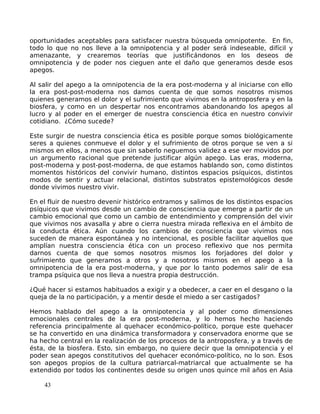 oportunidades aceptables para satisfacer nuestra búsqueda omnipotente. En fin,
todo lo que no nos lleve a la omnipotencia y al poder será indeseable, difícil y
amenazante, y crearemos teorías que justificándonos en los deseos de
omnipotencia y de poder nos cieguen ante el daño que generamos desde esos
apegos.
Al salir del apego a la omnipotencia de la era post-moderna y al iniciarse con ello
la era post-post-moderna nos damos cuenta de que somos nosotros mismos
quienes generamos el dolor y el sufrimiento que vivimos en la antroposfera y en la
biosfera, y como en un despertar nos encontramos abandonando los apegos al
lucro y al poder en el emerger de nuestra consciencia ética en nuestro convivir
cotidiano. ¿Cómo sucede?
Este surgir de nuestra consciencia ética es posible porque somos biológicamente
seres a quienes conmueve el dolor y el sufrimiento de otros porque se ven a si
mismos en ellos, a menos que sin saberlo neguemos validez a ese ver movidos por
un argumento racional que pretende justificar algún apego. Las eras, moderna,
post-moderna y post-post-moderna, de que estamos hablando son, como distintos
momentos históricos del convivir humano, distintos espacios psíquicos, distintos
modos de sentir y actuar relacional, distintos substratos epistemológicos desde
donde vivimos nuestro vivir.
En el fluir de nuestro devenir histórico entramos y salimos de los distintos espacios
psíquicos que vivimos desde un cambio de consciencia que emerge a partir de un
cambio emocional que como un cambio de entendimiento y comprensión del vivir
que vivimos nos avasalla y abre o cierra nuestra mirada reflexiva en el ámbito de
la conducta ética. Aún cuando los cambios de consciencia que vivimos nos
suceden de manera espontánea y no intencional, es posible facilitar aquellos que
amplían nuestra consciencia ética con un proceso reflexivo que nos permita
darnos cuenta de que somos nosotros mismos los forjadores del dolor y
sufrimiento que generamos a otros y a nosotros mismos en el apego a la
omnipotencia de la era post-moderna, y que por lo tanto podemos salir de esa
trampa psíquica que nos lleva a nuestra propia destrucción.
¿Qué hacer si estamos habituados a exigir y a obedecer, a caer en el desgano o la
queja de la no participación, y a mentir desde el miedo a ser castigados?
Hemos hablado del apego a la omnipotencia y al poder como dimensiones
emocionales centrales de la era post-moderna, y lo hemos hecho haciendo
referencia principalmente al quehacer económico-político, porque este quehacer
se ha convertido en una dinámica transformadora y conservadora enorme que se
ha hecho central en la realización de los procesos de la antroposfera, y a través de
ésta, de la biosfera. Esto, sin embargo, no quiere decir que la omnipotencia y el
poder sean apegos constitutivos del quehacer económico-político, no lo son. Esos
son apegos propios de la cultura patriarcal-matriarcal que actualmente se ha
extendido por todos los continentes desde su origen unos quince mil años en Asia
43
 