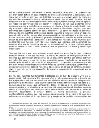 desde la conservación del bien-estar en la realización de su vivir. La conservación
del bien-estar define en cada instante la orientación relacional y operacional que
sigue del vivir de un ser vivo. Las distintas clases de seres vivos viven de maneras
distintas la conservación básica del bien-estar según sea su modo de vivir. Así, en
nuestro caso, el fluir de nuestro vivir como seres humanos incluye nuestro operar
en redes de conversaciones de acción y reflexión, en las que podemos mirar
nuestros sentires y modular recursivamente instante a instante la orientación que
sigue nuestro vivir en la conservación de nuestro bien-estar, según como nos
sentimos con nuestro sentir en cada instante18
. Es decir, es desde la continua
modulación de nuestros sentires que ocurre instante a instante como un aspecto
central del curso de nuestro vivir en conversaciones de reflexión y acción, que la
forma relacional de lo que constituye nuestro bien-estar cambia en cada instante
según lo que sentimos, pensamos y deseamos en relación a los mundos que
generamos con nuestro vivir. De esto resulta que siempre nos deslizamos en
nuestro vivir en la conservación de la sensorialidad de lo que vivimos como
nuestro bien-estar aún cuando vivamos nuestro presente con dolor y como algo
indeseable.
Siempre hacemos en cada instante lo que sentimos es el hacer que conserva
nuestro bien-estar en ese instante. De hecho el cambio de configuración de los
sentires que constituyen el bien-estar de un organismo cambia con el fluir del vivir
en todos los seres vivos con o sin lenguajear como resultado de su continuo
cambio estructural en el curso de su epigénesis. Lo peculiar humano es que en
nosotros nuestra epigénesis ocurre en redes de conversaciones que constituyen la
antroposfera como el espacio relacional-operacional en el que se conserva nuestro
vivir y convivir en la conservación de nuestro acoplamiento estructural en la
biosfera19
.
En fin, son nuestros fundamentos biológicos en el fluir de nuestro vivir en la
conservación del bien-estar los que nos ofrecen el camino fuera de la trampa de
los apegos de la cultura patriarcal matriarcal desde el centro mismo del quehacer
productivo y de servicio. Esto ocurre cuando la mirada reflexiva que nos abre a la
comprensión del dolor que generamos desde el apego a la omnipotencia de
nuestro quehacer productivo y de servicio patriarcal-matriarcal desplaza nuestro
sentir y la configuración relacional de la conservación del bien-estar en nuestro
convivir, llevándonos a actuar desde la nueva consciencia y postura
epistemológica unitaria que esa comprensión implica. Es a esto a lo que nos
referimos al mostrar el fin del liderazgo y proponer la gestión co-inspirativa en
18
La modulación recursiva del sentir del bien-estar con el fluir de cambio que se produce en el sentir del
organismo en el curso de su vivir, es propia de todos los seres vivos en los que se da el sentir del sentir que se
vive.
19
Esto es aparente en el cambio en la configuración de las relaciones de bien-estar que un organismo vive
cuando cambia su emocionar. Los cambios de espacio relacional que vemos en los organismos según su
emocionar, son de hecho cambios en la configuración relacional de su fluir en el bien-estar que ocurren en su
vivir en la dinámica recursiva de su emocionar. Cada vez que nos parece que un animal duda sobre el curso
de su hacer, está en un acto recursivo de sentir su sentir.
45
 