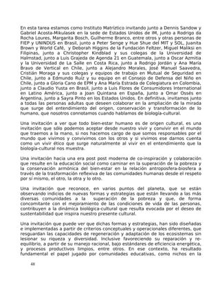 En esta tarea estamos como Instituto Matríztico invitando junto a Dennis Sandow y
Gabriel Acosta-Mikulasek en la sede de Estados Unidos de IM, junto a Rodrigo da
Rocha Loures, Margarita Bosch, Guilherme Branco, entre otros y otras personas de
FIEP y UNINDUS en Brasil, junto a Peter Senge y Hue Shue del MIT y SOL, Juanita
Brown y World Café, y Deborah Higgins de la Fundación Feltzer, Miguel Maliksi en
Filipinas, junto a Christopher Kindblad y sus colegas de la Universidad de
Halmstad, junto a Luis Grajeda de Agenda 21 en Guatemala, junto a Oscar Azmitia
y la Universidad de La Salle en Costa Rica, junto a Rodrigo Jordán y Ana María
Bravo de Vertical en Chile, junto a Alejandro Morales, José Manuel Saavedra,
Cristián Moraga y sus colegas y equipos de trabajo en Mutual de Seguridad en
Chile, junto a Edmundo Ruíz y su equipo en el Consejo de Defensa del Niño en
Chile, junto a Gloria Cano de EPM y Ana María Estrada de Colegiatura en Colombia,
junto a Claudio Yusta en Brasil, junto a Luis Flores de Consumidores International
en Latino América, junto a Joan Quintana en España, Junto a Omar Ossés en
Argentina, junto a Sayra Pinto en los Estados Unidos. En definitiva, invitamos junto
a todas las personas adultas que deseen colaborar en la ampliación de la mirada
que surge del entendimiento del origen, conservación y transformación de lo
humano, que nosotros connotamos cuando hablamos de biología-cultural.
Una invitación a ver que todo bien-estar humano es de origen cultural, es una
invitación que sólo podemos aceptar desde nuestro vivir y convivir en el mundo
que traemos a la mano, si nos hacemos cargo de que somos responsables por el
mundo que vivimos y convivimos con los otros y si vivimos ese darnos cuenta
como un vivir ético que surge naturalmente al vivir en el entendimiento que la
biología-cultural nos muestra.
Una invitación hacia una era post post moderna de co-inspiración y colaboración
que resulte en la educación social como caminar en la superación de la pobreza y
la conservación armónica del bien-estar en la relación antroposfera-biosfera a
través de la trasformación reflexiva de las comunidades humanas desde el respeto
por sí mismo, el otro, la otra y lo otro.
Una invitación que reconoce, en varios puntos del planeta, que se están
observando indicios de nuevas formas y estrategias que están llevando a las más
diversas comunidades a la superación de la pobreza y que, de forma
concomitante con el mejoramiento de las condiciones de vida de las personas,
contribuyen a la dinámica biológica-cultural que resulta evocada por el deseo de
sustentabilidad que inspira nuestro presente cultural.
Una invitación que puede ver que dichas formas y estrategias, han sido diseñadas
e implementadas a partir de criterios conceptuales y operacionales diferentes, que
resguardan las capacidades de regeneración y adaptación de los ecosistemas sin
lesionar su riqueza y diversidad. Inclusive favoreciendo su reparación y re-
equilibrio, a partir de su manejo racional, bajo estándares de eficiencia energética,
y procesos productivos limpios, entre otros. En ese contexto, ha resultado
fundamental el papel jugado por comunidades educativas, como nichos en la
48
 