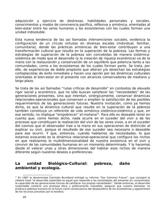 adquisición y ejercicio de destrezas, habilidades personales y sociales,
conocimientos y modos de convivencia pacífica, reflexiva y armónica, orientadas al
bien-estar entre los seres humanos y los ecosistemas con los cuales forman una
unidad indisoluble.
Esta nueva tendencia de las así llamadas intervenciones sociales, evidencia la
configuración de un círculo virtuoso en diversas escalas (individual, familiar,
comunitaria), donde las prácticas armónicas de bien-estar contribuyen a una
transformación cultural que resulta en la superación de la pobreza. Las formas y
estrategias de superación de la pobreza son concebidas de manera sistémica-
sistémica de modo que el desarrollo (y la creación de riqueza económica) va de la
mano con la restauración y conservación de un equilibrio que potencia tanto a las
comunidades, como a los ecosistemas de los cuales forman parte. Se trata, por
ello, de experiencias de doble propósito que alteran y/o desechan las estrategias
cortoplacistas de éxito inmediato y hacen una opción por las dinámicas culturales
orientadas al bien-estar en el presente con alcances conservadores de mediano y
largo plazo.
Se trata de las así llamadas “rutas críticas de desarrollo” en contextos de elevado
rigor social y económico, que no sólo buscan satisfacer las “necesidades” de las
generaciones presentes, sino que intentan, sinérgicamente, conservar dinámicas
relacionales-operacionales que conserven o amplíen la satisfacción de los posibles
requerimientos de las generaciones futuras. Nuestra invitación, como ya hemos
dicho, es que la dinámica cultural que resulte en la superación de la pobreza
también constituya un referente de vida armónico sistémico-sistémico y que, en
ese sentido, no implique “empobrecer” el mañana21
. Para ello es deseable tener en
cuenta que, como hemos dicho, nada ocurre en el suceder del vivir o de los
procesos que constituyen la realización del vivir de los seres vivos, o en el suceder
del cosmos que el observador trae a la mano en sus operaciones de distinción al
explicar su vivir, porque el resultado de ese suceder sea necesario o deseable
para ese ocurrir. Y que, entonces, cuando hablamos de necesidades, lo que
estamos evocando es la dinámica relacional-operacional que configura los nichos
en que realizamos la multidimensionalidad de nuestra existencia en el vivir y
convivir de las comunidades humanas en un momento determinado. Y lo hacemos
desde el valorar unas y otras dimensiones del habitar esos nichos de manera
diferente según nuestros deseos o preferencias.
La unidad Biológico-Cultural: pobreza, daño
ambiental y ecología.
21
En 1987 la denominada Comisión Bruntland entregó su informe “Our Common Future”, que consignó la
célebre frase “el desarrollo sostenible es aquel que responde a las necesidades del presente sin comprometer
la capacidad de las generaciones futuras de satisfacer sus propias necesidades”. Desde entonces, el desarrollo
sustentable contiene una promesa ética y políticamente ineludible: asegurar que nuestro bienestar no
produzca pobreza humana en el futuro como consecuencia del desequilibrio de los ecosistemas y agotamiento
de los recursos provistos por la biosfera.
49
 