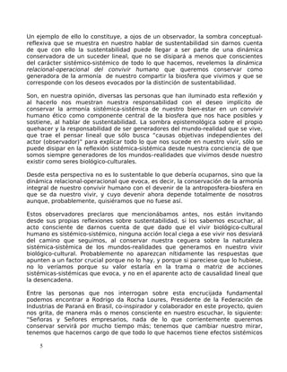 Un ejemplo de ello lo constituye, a ojos de un observador, la sombra conceptual-
reflexiva que se muestra en nuestro hablar de sustentabilidad sin darnos cuenta
de que con ello la sustentabilidad puede llegar a ser parte de una dinámica
conservadora de un suceder lineal, que no se disipará a menos que conscientes
del carácter sistémico-sistémico de todo lo que hacemos, revelemos la dinámica
relacional-operacional del convivir humano que queremos conservar como
generadora de la armonía de nuestro compartir la biosfera que vivimos y que se
corresponde con los deseos evocados por la distinción de sustentabilidad.
Son, en nuestra opinión, diversas las personas que han iluminado esta reflexión y
al hacerlo nos muestran nuestra responsabilidad con el deseo implícito de
conservar la armonía sistémica-sistémica de nuestro bien-estar en un convivir
humano ético como componente central de la biosfera que nos hace posibles y
sostiene, al hablar de sustentabilidad. La sombra epistemológica sobre el propio
quehacer y la responsabilidad de ser generadores del mundo-realidad que se vive,
que trae el pensar lineal que sólo busca “causas objetivas independientes del
actor (observador)” para explicar todo lo que nos sucede en nuestro vivir, sólo se
puede disipar en la reflexión sistémica-sistémica desde nuestra conciencia de que
somos siempre generadores de los mundos–realidades que vivimos desde nuestro
existir como seres biológico-culturales.
Desde esta perspectiva no es lo sustentable lo que debería ocuparnos, sino que la
dinámica relacional-operacional que evoca, es decir, la conservación de la armonía
integral de nuestro convivir humano con el devenir de la antroposfera-biosfera en
que se da nuestro vivir, y cuyo devenir ahora depende totalmente de nosotros
aunque, probablemente, quisiéramos que no fuese así.
Estos observadores preclaros que mencionábamos antes, nos están invitando
desde sus propias reflexiones sobre sustentabilidad, si los sabemos escuchar, al
acto consciente de darnos cuenta de que dado que el vivir biológico-cultural
humano es sistémico-sistémico, ninguna acción local ciega a ese vivir nos desviará
del camino que seguimos, al conservar nuestra ceguera sobre la naturaleza
sistémica-sistémica de los mundos-realidades que generamos en nuestro vivir
biológico-cultural. Probablemente no aparezcan nítidamente las respuestas que
apunten a un factor crucial porque no lo hay, y porque si pareciese que lo hubiese,
no lo veríamos porque su valor estaría en la trama o matriz de acciones
sistémicas-sistémicas que evoca, y no en el aparente acto de causalidad lineal que
la desencadena.
Entre las personas que nos interrogan sobre esta encrucijada fundamental
podemos encontrar a Rodrigo da Rocha Loures, Presidente de la Federación de
Industrias de Paraná en Brasil, co-inspirador y colaborador en este proyecto, quien
nos grita, de manera más o menos consciente en nuestro escuchar, lo siguiente:
“Señoras y Señores empresarios, nada de lo que corrientemente queremos
conservar servirá por mucho tiempo más; tenemos que cambiar nuestro mirar,
tenemos que hacernos cargo de que todo lo que hacemos tiene efectos sistémicos
5
 