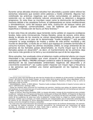 Durante varias décadas diversos estudios han abundado y puesto sobre relieve las
estrechas relaciones que existen entre pobreza y medio ambiente. Algunos han
visibilizado las prácticas negativas que ciertas comunidades en pobreza han
sostenido con su medio ambiente natural, provocando su deterioro y desgaste
progresivo. En esta línea se inscriben casos como la disminución de mamíferos
mayores debido a los cazadores furtivos, el sobrepastoreo en zonas mediterráneas
y semidesérticas, corta del bosque para leña, sustitución de bosque nativo por
especies exógenas comercializables, caza de ballenas por grupos étnicos
específicos e introducción de fauna y/o flora foránea.22
Si bien esta línea de estudios sigue teniendo cierta validez en espacios ecológicos
locales, tales como microcuencas, franjas litorales, zonas de secano, entre otros;
desde la década de los noventa se vienen desarrollando estudios de gran valor
científico, como es el caso de la denominada “huella ecológica”23
que permite
comparar la carga ecológica de modos y estilos de vida primer mundista y del
mundo en desarrollo, a través de un índice que expresa en unidades territoriales el
consumo humano. Según los últimos resultados (2003), la carga ambiental de las
personas de los llamados países desarrollados, es mucho mayor que la de los
llamados países en desarrollo24
, es decir, el mantenimiento de los primeros deja
una marca más grande en la tierra y sus ecosistemas que el de los segundos.
Otros estudios, han analizado cómo el deterioro medio ambiental afecta con mayor
intensidad a las comunidades que viven situación de pobreza. Investigaciones
realizadas por PNUD y PNUMA entregan evidencia sobre la desigual e inequitativa
distribución de las externalidades ambientales negativas del desarrollo y el
crecimiento económico25
, las cuales suelen impactar con mayor rigor y frecuencia
a las personas que exhiben una menor participación en los ingresos de la
sociedad26
.
22
Uno de los casos más dramáticos de este tipo de introducción es relatado en el documental “La Pesadilla de
Darwin” del director francés Hubert Sauper. La cinta relata cómo la perca del Nilo, voraz depredador marino,
arrasó con todas las especies autóctonas del Lago Victoria (Uganda, Tanzania y Kenia) y hoy su carne es
exportada a todo el mundo.
23
WACKERNAGEL, Mathis. & REES William, “Nuestra huella ecológica Reduciendo el impacto humano sobre la
Tierra” LOM Ediciones. Santiago, 2001.
24
Países de ingresos altos consumen 6,4 hectáreas por persona, mientras que países de ingresos bajos solo
0,8 hectáreas, en circunstancias que el mundo entero tiene una disponibilidad de 2,23 hectáreas por persona.
En WWF “Living Planet Report 2006”.
25
Según el informe "Recursos Mundiales 2006: La riqueza del pobre; manejo de los ecosistemas para combatir
la pobreza" realizado por el Programa de Naciones Unidas para el Desarrollo (PNUD), el Programa de Naciones
Unidas para el Medio Ambiente (PNUMA), el Banco Mundial y el Instituto de Recursos Mundiales, el 21% por
ciento de los problemas de salud que sufre la población mundial tienen su origen en causas ambientales.
Asimismo, señalan que la energía y el medio ambiente son indispensables para el desarrollo sostenible pero
los pobres se ven afectados en forma desproporcionada por el deterioro del medio ambiente y la falta de
acceso a servicios energéticos limpios y asequibles.
26
En Chile esto está suficientemente documentado en el Observatorio de Conflictos Ambientales. Por ejemplo:
en Santiago los rellenos sanitarios, la polución atmosférica, las emanaciones por tratamiento de aguas
servidas, se emplazan en barrios de clase media baja y pobreza, pese a que las “fuentes” de estas
externalidades se hallan en barrios de mayores recursos.
50
 