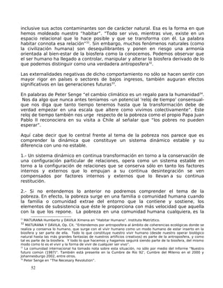 inclusive sus actos contaminantes son de carácter natural. Esa es la forma en que
hemos moldeado nuestro “habitar”. “Todo ser vivo, mientras vive, existe en un
espacio relacional que lo hace posible y que se transforma con él. La palabra
habitar connota esa relación”31
. Sin embargo, muchos fenómenos naturales (como
la civilización humana) son desequilibrantes y ponen en riesgo una armonía
orientada al bien-estar de la biosfera como la conocemos. Podemos observar que
el ser humano ha llegado a controlar, manipular y alterar la biosfera derivado de lo
que podemos distinguir como una verdadera antroposfera32
.
Las externalidades negativas de dicho comportamiento no sólo se hacen sentir con
mayor rigor en países o sectores de bajos ingresos, también auguran efectos
significativos en las generaciones futuras33
.
En palabras de Peter Senge “el cambio climático es un regalo para la humanidad34
.
Nos da algo que nunca antes teníamos -un potencial 'reloj de tiempo' consensual-
que nos diga que tanto tiempo tenemos hasta que la transformación debe de
verdad empezar en una escala que altere como vivimos colectivamente”. Este
reloj de tiempo también nos urge respecto de la pobreza como el propio Papa Juan
Pablo II reconociera en su visita a Chile al señalar que “los pobres no pueden
esperar”.
Aquí cabe decir que lo central frente al tema de la pobreza nos parece que es
comprender la dinámica que constituye un sistema dinámico estable y su
diferencia con uno no estable.
1.- Un sistema dinámico en continua transformación en torno a la conservación de
una configuración particular de relaciones, opera como un sistema estable en
torno a la configuración de relaciones que se conserva sólo en tanto los factores
internos y externos que lo empujan a su continua desintegración se ven
compensados por factores internos y externos que lo llevan a su continua
restitución.
2.- Si no entendemos lo anterior no podremos comprender el tema de la
pobreza. En efecto, la pobreza surge en una familia o comunidad humana cuando
la familia o comunidad extrae del entorno que la contiene y sostiene, los
elementos de subsistencia que éste le proporciona con más velocidad que aquella
con la que los repone. La pobreza en una comunidad humana cualquiera, es la
31
MATURANA Humberto y DAVILA Ximena en “Habitar Humano”. Instituto Matríztico.
32
MATURANA Y DÁVILA, Op. Cit. “Entendemos por antroposfera al ámbito de coherencias ecológicas donde se
realiza y conserva lo humano, que surge con el vivir humano como un modo humano de estar inserto en la
biosfera y ser parte de ella. Todo lo que constituye nuestro vivir humano (desde nuestro operar biológico
natural hasta las más grandes fantasías de nuestros artificios creativos) es parte de la antroposfera, y como
tal es parte de la biosfera. Y todo lo que hacemos y hagamos seguirá siendo parte de la biosfera, del mismo
modo como lo es el vivir y la forma de vivir de cualquier ser vivo”.
33
La comunidad internacional ha tomado nota sobre esta situación, no sólo por medio del Informe “Nuestro
futuro común (1987)”. También está presente en la Cumbre de Río 92’, Cumbre del Milenio en el 2000 y
Johannesburgo 2002, entre otros.
34
Peter Senge en “The Necesary Revolution”.
52
 