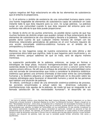 ruptura negativa del flujo estacionario en ella de los elementos de subsistencia
que el entorno le proporciona.
3.- Si el entorno o ámbito de existencia de una comunidad humana opera como
una fuente inagotable de elementos de subsistencia capaz de satisfacer en cada
instante todo lo que ésta requiere para su vivir, no surge pobreza. La pobreza
surge en una comunidad cuando lo que ésta requiere del entorno para vivir
aumenta más allá de lo que éste puede proporcionar.
4.- Desde lo dicho en los puntos anteriores, es posible darse cuenta de que hay
muchos factores de distinto origen que pueden romper el flujo estacionario de los
elementos de subsistencia de una comunidad y llevarla a la pobreza. También es
posible darse cuenta de que cualquier intento honesto de romper con las
dinámicas relacionales generadoras de pobreza en el vivir humano requiere de
una acción concertada sistémica-sistémica humana en el ámbito de la
antroposfera y la biosfera.
Mientras no nos hagamos cargo de nuestra consciencia de esto último y del
compromiso ético total que significa, todo lo que hagamos será insuficiente y, en
último término, porque sabemos de qué se trata, será de alguna manera
mentiroso.
La superación perdurable de la pobreza, entonces, se juega en formas o
estrategias de largo plazo, inclusive transgeneracionales que solo pueden ser
sostenida desde la intención o deseo de conservar un vivir y convivir como homo
sapiens-amans ethicus. De allí que el enfoque de entender la sustentabilidad como
una red cerrada de conversaciones que invita a considerar la dinámica sistémica-
sistémica que genera una armonía orientada al bien-estar entre las comunidades
humanas y la biosfera adquiera un especial significado en la discusión sobre las
mejores estrategias para favorecer el desarrollo humano y social de las personas
que habitan una situación de pobreza.
En efecto, contribuye a dotar de una dimensión sistémica-sistémica de proceso,
las acciones encaminadas a actuar sobre las dinámicas culturales y
manifestaciones más agudas de la pobreza, de modo tal que se resguarde la así
llamada satisfacción de las necesidades humanas35
, el desarrollo de sus
35
Tal como lo señalan autores como Manfred Max Neef, Antonio Elizalde y Martín Hopenhaim en su libro
“Desarrollo a Escala Humana” o Abraham Maslow en su libro “La Motivación Humana”, Doyal y Gaugh en su
libro “Necesidades Humanas”, entre otros, la insatisfacción o irrealización de necesidades humanas no solo se
juega en el ámbito de la sobrevivencia biológica. Muy por el contrario, guarda relación con un sistema mayor
de necesidades que, además, no deben ser confundidas con sus satisfactores. En ese sentido, la pobreza no
solo estaría expresando insatisfacción de alguna necesidad en particular, también se asociaría al tipo de
satisfactores que se utilizan. Por ejemplo, en el plano de la alimentación un sujeto podría no estar pasando
hambre a base de alimentos como pan o frituras ricas en calorías pero de bajo aporte nutritivo, lo que también
revelaría una situación de pobreza, toda vez que la sociedad puede brindar alimentos más sanos y
equilibrados.
53
 