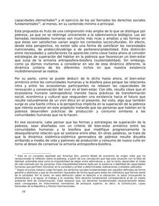 capacidades elementales36
y el ejercicio de los así llamados los derechos sociales
fundamentales37
, al menos, en su contenido mínimo o principal.
Esta propuesta es fruto de una comprensión más amplia de lo que se distingue por
pobreza, ya que no se restringe únicamente a la sobrevivencia biológica. Las así
llamadas necesidades humanas son mucho más ricas y amplias y las formas en
que éstas son satisfechas varían según los contextos socioculturales. En efecto,
desde esta perspectiva, no existe sólo una forma de satisfacer las necesidades
nutricionales, de protección/abrigo o de pertenencia/identidad. Esta distinción
entre necesidades y satisfactores ha aparecido como clave hasta ahora al concebir
estrategias de superación del habitar en la pobreza que favorezcan un bien-estar
que surja de la armonía antroposfera-biosfera (sustentabilidad). Sin embargo,
como ya dijimos invitamos a considerar en vez de esta dinámica diferente, la
dinámica unitaria de los diferentes nichos en que nuestra existencia
multidimensional se realiza.
Por su parte, como se puede deducir de lo dicho hasta ahora, el bien-estar
armónico entre las comunidades humanas y la biosfera pasa porque las relaciones
intra y entre los ecosistemas participantes no rebasen las capacidades de
renovación y conservación del vivir en el bien-estar. Con ello, resulta clave que el
ecosistema humano (antroposfera) transite hacia prácticas de transformación
social, económica y cultural que resguarden una existencia hacia el futuro que
resulte naturalmente de un vivir ético en el presente. Así visto, algo que también
surge es una fuerte crítica a la perspectiva implícita en la superación de la pobreza
que intenta avanzar en este propósito tratando que las personas que habitan en la
pobreza desarrollen prácticas de producción y consumo similares a las
comunidades humanas que no lo hacen.
En ese escenario, cabe pensar que las formas y estrategias de superación de la
pobreza, sean diseñadas con un criterio de bien-estar armónico entre las
comunidades humanas y la biosfera que modifique progresivamente la
desequilibrante relación que se sostiene entre ellas. En otras palabras, se trata de
que la dinámica sistémica-sistémica generadora de pobreza resulte disuelta
arribando a modos de vida y patrones de producción y consumo de nuevo cuño en
torno al deseo de conservar la armonía antroposfera-biosfera.
36
Este es un concepto aportado por Amartya Sen, premio Nobel de economía de origen indio que ha
revolucionado la reflexión sobre la pobreza, a partir de una concepción que liga esta situación con la falta de
libertad, entendida ésta como la imposibilidad de elegir entre alternativas y, por lo tanto, desarrollar el modo
de vida valorado por las personas. Esta imposibilidad estaría dada por la ausencia o debilidad de capacidades
humanas que permiten funcionar en la sociedad y arribar a determinadas realizaciones o estados valorados.
37
Según el jurista italiano Ludgi Ferrajoli, los derechos sociales fundamentales son aquellos definidos de forma
general y abstracta y que se encuentran imputados de forma igual para todos los individuos que forman parte
de la sociedad. Por lo tanto, en esta definición caben el derecho a la educación, la salud (incluyendo la
alimentación y el agua), el trabajo y la vivienda. Otro derecho fundamental correspondería al de un medio
ambiente libre de contaminación. Cabe destacar que, los derechos fundamentales necesariamente deben
estar consagrados en instrumentos normativos de jerarquía superior, es decir, la Constitución, Leyes
Generales de la República y Pactos Internacionales.
54
 