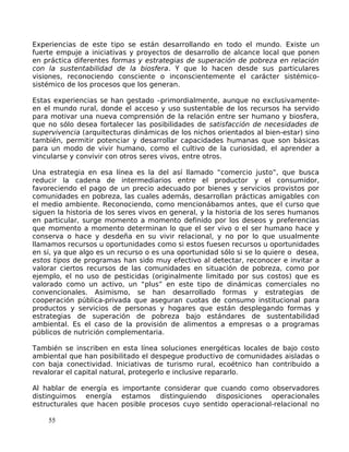 Experiencias de este tipo se están desarrollando en todo el mundo. Existe un
fuerte empuje a iniciativas y proyectos de desarrollo de alcance local que ponen
en práctica diferentes formas y estrategias de superación de pobreza en relación
con la sustentabilidad de la biosfera. Y que lo hacen desde sus particulares
visiones, reconociendo consciente o inconscientemente el carácter sistémico-
sistémico de los procesos que los generan.
Estas experiencias se han gestado –primordialmente, aunque no exclusivamente-
en el mundo rural, donde el acceso y uso sustentable de los recursos ha servido
para motivar una nueva comprensión de la relación entre ser humano y biosfera,
que no sólo desea fortalecer las posibilidades de satisfacción de necesidades de
supervivencia (arquitecturas dinámicas de los nichos orientados al bien-estar) sino
también, permitir potenciar y desarrollar capacidades humanas que son básicas
para un modo de vivir humano, como el cultivo de la curiosidad, el aprender a
vincularse y convivir con otros seres vivos, entre otros.
Una estrategia en esa línea es la del así llamado “comercio justo”, que busca
reducir la cadena de intermediarios entre el productor y el consumidor,
favoreciendo el pago de un precio adecuado por bienes y servicios provistos por
comunidades en pobreza, las cuales además, desarrollan prácticas amigables con
el medio ambiente. Reconociendo, como mencionábamos antes, que el curso que
siguen la historia de los seres vivos en general, y la historia de los seres humanos
en particular, surge momento a momento definido por los deseos y preferencias
que momento a momento determinan lo que el ser vivo o el ser humano hace y
conserva o hace y desdeña en su vivir relacional, y no por lo que usualmente
llamamos recursos u oportunidades como si estos fuesen recursos u oportunidades
en si, ya que algo es un recurso o es una oportunidad sólo si se lo quiere o desea,
estos tipos de programas han sido muy efectivo al detectar, reconocer e invitar a
valorar ciertos recursos de las comunidades en situación de pobreza, como por
ejemplo, el no uso de pesticidas (originalmente limitado por sus costos) que es
valorado como un activo, un “plus” en este tipo de dinámicas comerciales no
convencionales. Asimismo, se han desarrollado formas y estrategias de
cooperación pública-privada que aseguran cuotas de consumo institucional para
productos y servicios de personas y hogares que están desplegando formas y
estrategias de superación de pobreza bajo estándares de sustentabilidad
ambiental. Es el caso de la provisión de alimentos a empresas o a programas
públicos de nutrición complementaria.
También se inscriben en esta línea soluciones energéticas locales de bajo costo
ambiental que han posibilitado el despegue productivo de comunidades aisladas o
con baja conectividad. Iniciativas de turismo rural, ecoétnico han contribuido a
revalorar el capital natural, protegerlo e inclusive repararlo.
Al hablar de energía es importante considerar que cuando como observadores
distinguimos energía estamos distinguiendo disposiciones operacionales
estructurales que hacen posible procesos cuyo sentido operacional-relacional no
55
 