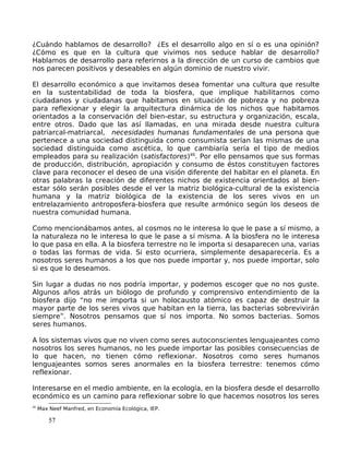 ¿Cuándo hablamos de desarrollo? ¿Es el desarrollo algo en sí o es una opinión?
¿Cómo es que en la cultura que vivimos nos seduce hablar de desarrollo?
Hablamos de desarrollo para referirnos a la dirección de un curso de cambios que
nos parecen positivos y deseables en algún dominio de nuestro vivir.
El desarrollo económico a que invitamos desea fomentar una cultura que resulte
en la sustentabilidad de toda la biosfera, que implique habilitarnos como
ciudadanos y ciudadanas que habitamos en situación de pobreza y no pobreza
para reflexionar y elegir la arquitectura dinámica de los nichos que habitamos
orientados a la conservación del bien-estar, su estructura y organización, escala,
entre otros. Dado que las así llamadas, en una mirada desde nuestra cultura
patriarcal-matriarcal, necesidades humanas fundamentales de una persona que
pertenece a una sociedad distinguida como consumista serían las mismas de una
sociedad distinguida como ascética, lo que cambiaría sería el tipo de medios
empleados para su realización (satisfactores)40
. Por ello pensamos que sus formas
de producción, distribución, apropiación y consumo de éstos constituyen factores
clave para reconocer el deseo de una visión diferente del habitar en el planeta. En
otras palabras la creación de diferentes nichos de existencia orientados al bien-
estar sólo serán posibles desde el ver la matriz biológica-cultural de la existencia
humana y la matriz biológica de la existencia de los seres vivos en un
entrelazamiento antroposfera-biosfera que resulte armónico según los deseos de
nuestra comunidad humana.
Como mencionábamos antes, al cosmos no le interesa lo que le pase a sí mismo, a
la naturaleza no le interesa lo que le pase a sí misma. A la biosfera no le interesa
lo que pasa en ella. A la biosfera terrestre no le importa si desaparecen una, varias
o todas las formas de vida. Si esto ocurriera, simplemente desaparecería. Es a
nosotros seres humanos a los que nos puede importar y, nos puede importar, solo
si es que lo deseamos.
Sin lugar a dudas no nos podría importar, y podemos escoger que no nos guste.
Algunos años atrás un biólogo de profundo y comprensivo entendimiento de la
biosfera dijo “no me importa si un holocausto atómico es capaz de destruir la
mayor parte de los seres vivos que habitan en la tierra, las bacterias sobrevivirán
siempre”. Nosotros pensamos que sí nos importa. No somos bacterias. Somos
seres humanos.
A los sistemas vivos que no viven como seres autoconscientes lenguajeantes como
nosotros los seres humanos, no les puede importar las posibles consecuencias de
lo que hacen, no tienen cómo reflexionar. Nosotros como seres humanos
lenguajeantes somos seres anormales en la biosfera terrestre: tenemos cómo
reflexionar.
Interesarse en el medio ambiente, en la ecología, en la biosfera desde el desarrollo
económico es un camino para reflexionar sobre lo que hacemos nosotros los seres
40
Max Neef Manfred, en Economía Ecológica, IEP.
57
 