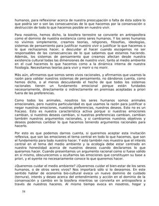 humanos, para reflexionar acerca de nuestra preocupación o falta de ésta sobre lo
que podría ser o son las consecuencias de lo que hacemos por la conservación o
destrucción de todo lo que hacemos posible en nuestro vivir.
Para nosotros, hemos dicho, la biosfera terrestre se convierte en antroposfera
como el dominio de nuestra existencia como seres humanos. Y los seres humanos
no vivimos simplemente, creamos teorías, religiones, filosofías, ideologías,
sistemas de pensamiento para justificar nuestro vivir o justificar lo que hacemos o
lo que rechazamos hacer, o descuidar el hacer cuando escogemos no ser
responsables de las consecuencias de lo que sabemos que estamos haciendo.
Además, los sistemas de pensamiento que creamos afectan desde nuestra
existencia cultural todas las dimensiones de nuestro vivir, tanto al medio ambiente
en el cual hacemos lo que hacemos como a la dinámica interna de nuestra
fisiología. Necesitamos teorías para vivir y morir o no morir.
Más aún, afirmamos que somos seres vivos racionales, y afirmamos que usamos la
razón para validar nuestros sistemas de pensamiento, no dándonos cuenta, como
hemos dicho, o al menos descuidando el hecho de que todos los sistemas
racionales tienen un fundamento emocional porque están fundados
necesariamente, directamente o indirectamente en premisas aceptadas a priori
fuera de las preferencias.
Como todos los animales, nosotros los seres humanos somos animales
emocionales, pero nuestra particularidad es que usamos la razón para justificar o
negar nuestras emociones, nuestras preferencias, nuestros deseos. Esto no es un
fracaso. Esto es nuestra característica activa porque si nuestras emociones
cambian, si nuestros deseos cambian, si nuestras preferencias cambian, cambian
también nuestros argumentos racionales, y si cambiamos nuestros objetivos y
deseos podemos cambiar lo que hacemos teniendo argumentos racionales para
hacerlo.
Por esto es que podemos darnos cuenta, si queremos aceptar esta invitación
reflexiva, que son las emociones el tema central en todo lo que hacemos, que son
el fundamento para todo nuestro hacer. Y esto también nos muestra que el interés
central en el tema del medio ambiente y la ecología debe estar centrado en
nuestra honestidad acerca de nuestros deseos cuando declaramos lo que
queramos hacer. Cuando presentamos un argumento racional como si fuese válido
en sí mismo, obscurecemos u ocultamos las emociones que constituyen su base a
priori, y el oyente no necesariamente conoce lo que queremos hacer.
¿Queremos cuidar el medio ambiente? ¿Queremos cuidar el bien-estar de los seres
humanos, o de otros seres vivos? Nos importará sólo si lo deseamos. En este
sentido hablar de economía bio-cultural evoca un nuevo dominio de cuidado
(ternura), interés y deseo acerca del entendimiento y acción en el dominio de la
conservación y cambio en la biosfera mientras se convierta en antroposfera a
través de nuestros haceres. Al mismo tiempo evoca en nosotros, hogar y
58
 