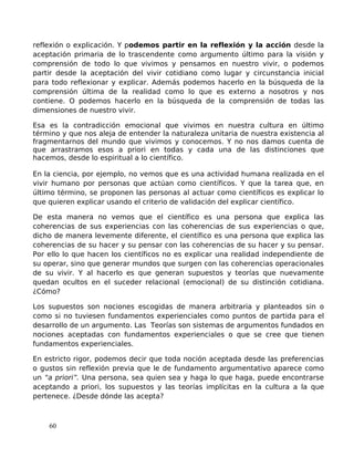 reflexión o explicación. Y podemos partir en la reflexión y la acción desde la
aceptación primaria de lo trascendente como argumento último para la visión y
comprensión de todo lo que vivimos y pensamos en nuestro vivir, o podemos
partir desde la aceptación del vivir cotidiano como lugar y circunstancia inicial
para todo reflexionar y explicar. Además podemos hacerlo en la búsqueda de la
comprensión última de la realidad como lo que es externo a nosotros y nos
contiene. O podemos hacerlo en la búsqueda de la comprensión de todas las
dimensiones de nuestro vivir.
Esa es la contradicción emocional que vivimos en nuestra cultura en último
término y que nos aleja de entender la naturaleza unitaria de nuestra existencia al
fragmentarnos del mundo que vivimos y conocemos. Y no nos damos cuenta de
que arrastramos esos a priori en todas y cada una de las distinciones que
hacemos, desde lo espiritual a lo científico.
En la ciencia, por ejemplo, no vemos que es una actividad humana realizada en el
vivir humano por personas que actúan como científicos. Y que la tarea que, en
último término, se proponen las personas al actuar como científicos es explicar lo
que quieren explicar usando el criterio de validación del explicar científico.
De esta manera no vemos que el científico es una persona que explica las
coherencias de sus experiencias con las coherencias de sus experiencias o que,
dicho de manera levemente diferente, el científico es una persona que explica las
coherencias de su hacer y su pensar con las coherencias de su hacer y su pensar.
Por ello lo que hacen los científicos no es explicar una realidad independiente de
su operar, sino que generar mundos que surgen con las coherencias operacionales
de su vivir. Y al hacerlo es que generan supuestos y teorías que nuevamente
quedan ocultos en el suceder relacional (emocional) de su distinción cotidiana.
¿Cómo?
Los supuestos son nociones escogidas de manera arbitraria y planteados sin o
como si no tuviesen fundamentos experienciales como puntos de partida para el
desarrollo de un argumento. Las Teorías son sistemas de argumentos fundados en
nociones aceptadas con fundamentos experienciales o que se cree que tienen
fundamentos experienciales.
En estricto rigor, podemos decir que toda noción aceptada desde las preferencias
o gustos sin reflexión previa que le de fundamento argumentativo aparece como
un “a priori”. Una persona, sea quien sea y haga lo que haga, puede encontrarse
aceptando a priori, los supuestos y las teorías implícitas en la cultura a la que
pertenece. ¿Desde dónde las acepta?
60
 