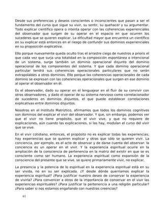 Desde sus preferencias y deseos conscientes o inconscientes que pasan a ser el
fundamento del curso que sigue su vivir, su sentir, su quehacer y su argumentar.
Todo explicar científico opera o intenta operar con las coherencias experienciales
del observador que surgen de su operar en el espacio en que ocurren los
sucederes que se quieren explicar. La dificultad mayor que encuentra un científico
en su explicar está entonces en el riesgo de confundir sus dominios experienciales
en su proposición explicativa.
Ello porque nuevamente queda oculto tras el arrastre ciego de nuestros a prioris el
que cada vez que surja una totalidad en la composición espontánea o intencional
de un sistema, surge también un dominio operacional disjunto del dominio
operacional de los componentes del sistema. Y que cada dominio operacional
particular tendrá sus coherencias operacionales particulares que no serán
extrapolables a otros dominios. Ello porque las coherencias operacionales de cada
dominio se expresan con las coherencias operacionales que surgen en ese dominio
al operar el observador en él.
Es el observador, dado su operar en el lenguajear en el fluir de su convivir con
otros observadores, y dado el operar de su sistema nervioso como correlacionador
de sucederes en dominios disjuntos, el que puede establecer correlaciones
explicativas entre dominios disjuntos.
Nosotros en el Instituto Matríztico, afirmamos que todos los dominios cognitivos
son dominios del explicar el vivir del observador. Y que, sin embargo, podemos ver
que el vivir no tiene propósito, que el vivir vive, y que no requiere de
explicaciones, aún cuando las explicaciones, si las hay, modulan el curso del vivir
que se vive.
En el vivir cotidiano, entonces, el propósito no es explicar todas las experiencias;
hay experiencias que se quieren explicar y otras que sólo se quieren vivir. La
conciencia, por ejemplo, es el acto de observar y de darse cuenta del observar: la
conciencia es un operar en el vivir. Y la experiencia espiritual ocurre en la
ampliación de la consciencia de pertenencia en la matriz del existir en que se es
consciente como ser humano. La experiencia espiritual como expansión de la
consciencia del presente que se vive, se quiere primariamente vivir, no explicar.
La presencia y la potencia de lo espiritual en la experiencia espiritual está en su
ser vivida, no en su ser explicada. ¿Y desde dónde querríamos explicar la
experiencia espiritual? ¿Para justificar nuestro deseo de conservar la experiencia
de vivirla? ¿Para convencer a otros de la importancia de conservar en el vivir las
experiencias espirituales? ¿Para justificar la pertenencia a una religión particular?
¿Para saber si nos estamos engañando con nuestras creencias?
61
 