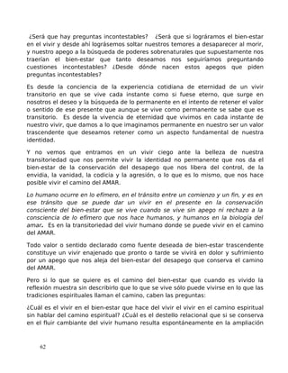 ¿Será que hay preguntas incontestables? ¿Será que si lográramos el bien-estar
en el vivir y desde ahí lográsemos soltar nuestros temores a desaparecer al morir,
y nuestro apego a la búsqueda de poderes sobrenaturales que supuestamente nos
traerían el bien-estar que tanto deseamos nos seguiríamos preguntando
cuestiones incontestables? ¿Desde dónde nacen estos apegos que piden
preguntas incontestables?
Es desde la conciencia de la experiencia cotidiana de eternidad de un vivir
transitorio en que se vive cada instante como si fuese eterno, que surge en
nosotros el deseo y la búsqueda de lo permanente en el intento de retener el valor
o sentido de ese presente que aunque se vive como permanente se sabe que es
transitorio. Es desde la vivencia de eternidad que vivimos en cada instante de
nuestro vivir, que damos a lo que imaginamos permanente en nuestro ser un valor
trascendente que deseamos retener como un aspecto fundamental de nuestra
identidad.
Y no vemos que entramos en un vivir ciego ante la belleza de nuestra
transitoriedad que nos permite vivir la identidad no permanente que nos da el
bien-estar de la conservación del desapego que nos libera del control, de la
envidia, la vanidad, la codicia y la agresión, o lo que es lo mismo, que nos hace
posible vivir el camino del AMAR.
Lo humano ocurre en lo efímero, en el tránsito entre un comienzo y un fin, y es en
ese tránsito que se puede dar un vivir en el presente en la conservación
consciente del bien-estar que se vive cuando se vive sin apego ni rechazo a la
consciencia de lo efímero que nos hace humanos, y humanos en la biología del
amar. Es en la transitoriedad del vivir humano donde se puede vivir en el camino
del AMAR.
Todo valor o sentido declarado como fuente deseada de bien-estar trascendente
constituye un vivir enajenado que pronto o tarde se vivirá en dolor y sufrimiento
por un apego que nos aleja del bien-estar del desapego que conserva el camino
del AMAR.
Pero si lo que se quiere es el camino del bien-estar que cuando es vivido la
reflexión muestra sin describirlo que lo que se vive sólo puede vivirse en lo que las
tradiciones espirituales llaman el camino, caben las preguntas:
¿Cuál es el vivir en el bien-estar que hace del vivir el vivir en el camino espiritual
sin hablar del camino espiritual? ¿Cuál es el destello relacional que si se conserva
en el fluir cambiante del vivir humano resulta espontáneamente en la ampliación
62
 