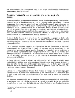 del entendimiento sin palabras que lleva a vivir lo que un observador llamaría vivir
en el camino de lo espiritual?
Nuestra respuesta es el caminar de la biología del
amar:
Es en este sentido que podemos entender lo que diversas personas y comunidades
plantean como el desafío espiritual que la crisis climática nos ofrece. “Cuando
crezcamos viviremos una experiencia de epifanía al descubrir que esta crisis no
tiene nada que ver con política. Es un desafío moral y espiritual”41
. “Es también un
momento moral, una encrucijada. No es en último término acerca de discusiones
científicas o diálogos políticos. Es acerca de quienes somos como seres humanos.
Es acerca de nuestras propias limitaciones, para crecer en este nuevo escenario.
Para ver con nuestros corazones y nuestras cabezas, la respuesta que estamos
llamados a dar. Es un desafío moral, ético y espiritual.”42
Y no se trata de que a la ciencia no le corresponda un papel en toda esta
transformación cultural. Sólo que es un papel integrado desde una visión
sistémica-sistémica con cada una de las dimensiones del vivir humano que aquí
hemos abstraído.
De la ciencia podemos esperar la explicación de los fenómenos o sistemas
determinados en su estructura. Y como tal que nos plantee la proposición de
mecanismos generativos que si uno los deja operar el resultado sea el fenómeno a
explicar. Tales explicaciones son siempre reformulaciones de la experiencia con
elementos de otras experiencias. Las discrepancias que puede haber en el Explicar
científico estarán siempre respecto de los criterios de distinción que vamos a
ocupar para validarlas.
Nosotros pensamos que la historia del pensamiento científico es la historia de la
curiosidad, es la historia de la búsqueda de entendimiento para generar acciones y
que, por ello, ha ido cambiando según las preocupaciones de las personas, por
ejemplo, de los científicos y de las personas en general, según las fantasías, las
cosas que los conmueven, entre otros.
Vemos que se ha pasado del énfasis de la física a la biología y a la tecnología, por
un lado porque estas visiones aportan algo, y por otro lado por la fascinación que
ocurre en un momento determinado cada vez que uno se mete en un cierto
ámbito.
Por ejemplo, en la biología, en la genética, en la ingeniería genética, este interés
actual tiene que ver con la tecnología y con el desarrollo de la manipulación
tecnológica. Lo más serio de todo esto es esta enfatización en el reduccionismo,
41
Al Gore en “An Inconvenient Truth, Roedale, 2006.
42
Al Gore, Ibid.
63
 