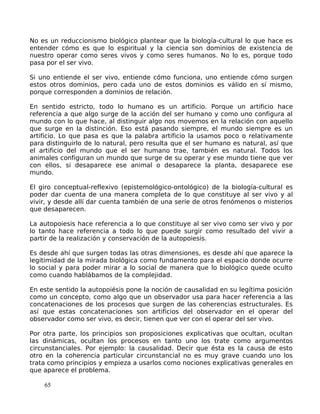 No es un reduccionismo biológico plantear que la biología-cultural lo que hace es
entender cómo es que lo espiritual y la ciencia son dominios de existencia de
nuestro operar como seres vivos y como seres humanos. No lo es, porque todo
pasa por el ser vivo.
Si uno entiende el ser vivo, entiende cómo funciona, uno entiende cómo surgen
estos otros dominios, pero cada uno de estos dominios es válido en sí mismo,
porque corresponden a dominios de relación.
En sentido estricto, todo lo humano es un artificio. Porque un artificio hace
referencia a que algo surge de la acción del ser humano y como uno configura al
mundo con lo que hace, al distinguir algo nos movemos en la relación con aquello
que surge en la distinción. Eso está pasando siempre, el mundo siempre es un
artificio. Lo que pasa es que la palabra artificio la usamos poco o relativamente
para distinguirlo de lo natural, pero resulta que el ser humano es natural, así que
el artificio del mundo que el ser humano trae, también es natural. Todos los
animales configuran un mundo que surge de su operar y ese mundo tiene que ver
con ellos, si desaparece ese animal o desaparece la planta, desaparece ese
mundo.
El giro conceptual-reflexivo (epistemológico-ontológico) de la biología-cultural es
poder dar cuenta de una manera completa de lo que constituye al ser vivo y al
vivir, y desde allí dar cuenta también de una serie de otros fenómenos o misterios
que desaparecen.
La autopoiesis hace referencia a lo que constituye al ser vivo como ser vivo y por
lo tanto hace referencia a todo lo que puede surgir como resultado del vivir a
partir de la realización y conservación de la autopoiesis.
Es desde ahí que surgen todas las otras dimensiones, es desde ahí que aparece la
legitimidad de la mirada biológica como fundamento para el espacio donde ocurre
lo social y para poder mirar a lo social de manera que lo biológico quede oculto
como cuando hablábamos de la complejidad.
En este sentido la autopoiésis pone la noción de causalidad en su legítima posición
como un concepto, como algo que un observador usa para hacer referencia a las
concatenaciones de los procesos que surgen de las coherencias estructurales. Es
así que estas concatenaciones son artificios del observador en el operar del
observador como ser vivo, es decir, tienen que ver con el operar del ser vivo.
Por otra parte, los principios son proposiciones explicativas que ocultan, ocultan
las dinámicas, ocultan los procesos en tanto uno los trate como argumentos
circunstanciales. Por ejemplo: la causalidad. Decir que ésta es la causa de esto
otro en la coherencia particular circunstancial no es muy grave cuando uno los
trata como principios y empieza a usarlos como nociones explicativas generales en
que aparece el problema.
65
 