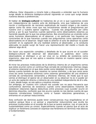 reflexiva. Estar dispuesto a mirarlo todo y dispuesto a entender que lo humano
surge desde la dinámica biológica-cultural siguiendo un curso que surge desde
nuestros deseos o preferencias.
Al hablar de biología-cultural no hablamos de un en si que suponemos existe
con independencia de nuestro acto de distinguirlo, sino que hablamos de una
noción o configuración de nociones explicativas de nuestro origen y de nuestro
operar como los seres vivos que nos encontramos siendo al preguntarnos por
nuestro vivir y nuestro operar cognitivo. Cuando nos preguntamos por cómo
somos y por lo que hacemos cuando operamos como observadores estamos ya
haciendo aquello por lo que nos preguntamos. Nos encontramos ya viviendo como
seres humanos observadores en el observar, y en particular nos hayamos ya
conscientes de lo que hacemos cuando nos preguntamos como operamos como
observadores en el observar. Según todo lo anterior el acto de observar no puede
consistir en la captación de una realidad externa al observador, y la conducta
adecuada no puede surgir de hacer una representación del medio a través de
obtener algo de él.
Sin hacer una exposición completa y detallada de lo que ocurre en el suceder
biológico-cultural del observar del observador, sí podemos decir como
observadores al distinguir a un ser vivo en su ámbito de existencia como
organismo, algo que se nos aplica a nosotros mismos en nuestro operar como
observadores.
Al mirar los procesos moleculares de la dinámica interna de un organismo vemos
que estos ocurren como un continuo flujo cerrado de correlaciones internas ciegas
al entorno relacional en el que éste existe como totalidad. Es más, al ver esto nos
damos cuenta también de que nosotros no somos distintos, y de que como seres
vivos los seres humanos existimos como sistemas generadores de una dinámica
cerrada de correlaciones sensoriales y efectoras internas, de modo que lo que
vemos al distinguir el operar de un observador en su observar no es ni puede ser
un acto de captación directa o indirecta de una realidad independiente de él o ella.
Y esto, desde luego, se nos aplica a nosotros mismos.
Sin embargo, en nuestro vivir cultural nos sucede con no poca frecuencia que
confundimos dominios de existencia cuando como observadores tratamos de
establecer relaciones lógicas deductivas entre procesos cuyo suceder ocurre en
dominios disjuntos, confusión que nos ocurre cuando no nos damos cuenta de que
tratamos correlaciones históricas como si fuesen relaciones generativas, y
entramos en un pensar reduccionista.
Esta confusión de dominios puede tener consecuencias muy engañadoras en el
explicar porque lleva a un pensar y argumentar reduccionista que oculta los
procesos involucrados en el suceder de lo que se quiere explicar, (vg. el caso de la
sustentabilidad como ya vimos). Especialmente cuando se piensa que el acto de
explicar un fenómeno consiste en expresar ese fenómeno en términos más básicos
o fundamentales.
67
 