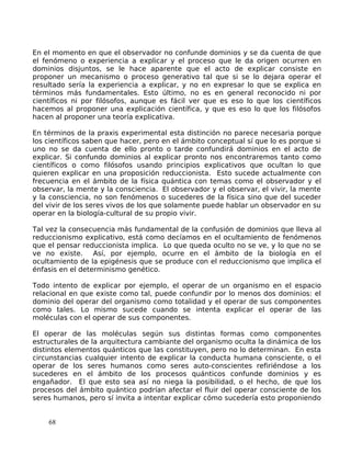 En el momento en que el observador no confunde dominios y se da cuenta de que
el fenómeno o experiencia a explicar y el proceso que le da origen ocurren en
dominios disjuntos, se le hace aparente que el acto de explicar consiste en
proponer un mecanismo o proceso generativo tal que si se lo dejara operar el
resultado sería la experiencia a explicar, y no en expresar lo que se explica en
términos más fundamentales. Esto último, no es en general reconocido ni por
científicos ni por filósofos, aunque es fácil ver que es eso lo que los científicos
hacemos al proponer una explicación científica, y que es eso lo que los filósofos
hacen al proponer una teoría explicativa.
En términos de la praxis experimental esta distinción no parece necesaria porque
los científicos saben que hacer, pero en el ámbito conceptual sí que lo es porque si
uno no se da cuenta de ello pronto o tarde confundirá dominios en el acto de
explicar. Si confundo dominios al explicar pronto nos encontraremos tanto como
científicos o como filósofos usando principios explicativos que ocultan lo que
quieren explicar en una proposición reduccionista. Esto sucede actualmente con
frecuencia en el ámbito de la física quántica con temas como el observador y el
observar, la mente y la consciencia. El observador y el observar, el vivir, la mente
y la consciencia, no son fenómenos o sucederes de la física sino que del suceder
del vivir de los seres vivos de los que solamente puede hablar un observador en su
operar en la biología-cultural de su propio vivir.
Tal vez la consecuencia más fundamental de la confusión de dominios que lleva al
reduccionismo explicativo, está como decíamos en el ocultamiento de fenómenos
que el pensar reduccionista implica. Lo que queda oculto no se ve, y lo que no se
ve no existe. Así, por ejemplo, ocurre en el ámbito de la biología en el
ocultamiento de la epigénesis que se produce con el reduccionismo que implica el
énfasis en el determinismo genético.
Todo intento de explicar por ejemplo, el operar de un organismo en el espacio
relacional en que existe como tal, puede confundir por lo menos dos dominios: el
dominio del operar del organismo como totalidad y el operar de sus componentes
como tales. Lo mismo sucede cuando se intenta explicar el operar de las
moléculas con el operar de sus componentes.
El operar de las moléculas según sus distintas formas como componentes
estructurales de la arquitectura cambiante del organismo oculta la dinámica de los
distintos elementos quánticos que las constituyen, pero no lo determinan. En esta
circunstancias cualquier intento de explicar la conducta humana consciente, o el
operar de los seres humanos como seres auto-conscientes refiriéndose a los
sucederes en el ámbito de los procesos quánticos confunde dominios y es
engañador. El que esto sea así no niega la posibilidad, o el hecho, de que los
procesos del ámbito quántico podrían afectar el fluir del operar consciente de los
seres humanos, pero sí invita a intentar explicar cómo sucedería esto proponiendo
68
 