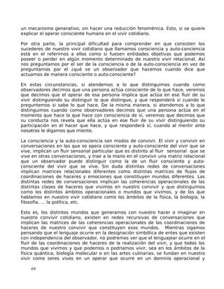 un mecanismo generativo, sin hacer una reducción fenoménica. Esto, si se quiere
explicar el operar consciente humano en el vivir cotidiano.
Por otra parte, la principal dificultad para comprender en que consisten los
sucederes de nuestro vivir cotidiano que llamamos consciencia y auto-conciencia
está en el referirnos a ellos como si fuesen entidades objetivas que podemos
poseer o perder en algún momento determinado de nuestro vivir relacional. Así
nos preguntamos por el ser de la consciencia o de la auto-consciencia en vez de
preguntarnos por el ¿qué ve un observador que hacemos cuando dice que
actuamos de manera consciente o auto-consciente?
En estas circunstancias, si atendemos a lo que distinguimos cuando como
observadores decimos que una persona actúa consciente de lo que hace, veremos
que decimos que el operar de esa persona implica que actúa en ese fluir de su
vivir distinguiendo su distinguir lo que distingue, y que responderá sí cuando le
preguntemos si sabe lo que hace. De la misma manera, si atendemos a lo que
distinguimos cuando como observadores decimos que una persona actúa en el
momento que hace lo que hace con consciencia de sí, veremos que decimos que
su conducta nos revela que ella actúa en ese fluir de su vivir distinguiendo su
participación en el hacer que hace, y que responderá sí, cuando al mentir ante
nosotros le digamos que miente.
La consciencia y la auto-consciencia son modos de convivir. El vivir y convivir en
conversaciones en las que se opera consciente y auto-consciente del vivir que se
vive, implican un fluir sensorial particular que es distinto al fluir sensorial que se
vive en otras conversaciones, y trae a la mano en el convivir una matriz relacional
que un observador puede distinguir como la de un fluir consciente y auto-
consciente del vivir que se vive. Sin duda distintas redes de conversaciones
implican matrices relacionales diferentes como distintas matrices de flujos de
coordinaciones de haceres y emociones que constituyen mundos diferentes. Las
distintas redes de conversaciones implican las coherencias operacionales de las
distintas clases de haceres que vivimos en nuestro convivir y que distinguimos
como los distintos ámbitos operacionales o mundos que vivimos, y de los que
hablamos en nuestro vivir cotidiano como los ámbitos de la física, la biología, la
filosofía, … la política, etc.
Esto es, los distintos mundos que generamos con nuestro hacer o imaginar en
nuestro convivir cotidiano, existen en redes recursivas de conversaciones que
implican las matrices de las coherencias operacionales de las coordinaciones de
haceres de nuestro convivir que constituyen esos mundos. Mientras sigamos
pensando que el lenguaje ocurre en la designación simbólica de entes que existen
con independencia del observador, no podremos ver que el lenguajear ocurre en el
fluir de las coordinaciones de haceres de la realización del vivir, y que todos los
mundos que vivimos y que podemos o podríamos vivir, sea en los ámbitos de la
física quántica, biología molecular o en las artes culinarias, se fundan en nuestro
vivir como seres vivos en un operar que ocurre en un dominio operacional y
69
 
