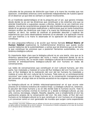 culturales de los procesos de distinción que traen a la mano los mundos que nos
aparecen, viviéndolos entonces como existiendo independientes de nuestro operar
en el observar ya que éste es siempre un operar inconsciente.
Es un trasfondo epistemológico el de la pregunta por el ser, que genera miradas
desde donde no se ven las dinámicas que constituyen a los sistemas sino que se
atiende linealmente a supuestas causas y efectos, donde no se ven matrices sino
objetos. Una de las características propias de este trasfondo epistemológico es que
desde él se generan principios explicativos y definiciones que en tanto sustantivos
siempre ocultan las dinámicas que traen a la mano los fenómenos que se busca
explicar, es decir, los verbos se cosifican al pretender describir y explicar las
experiencias que como observadores tenemos al no atender a la operación misma
con que traemos a la mano lo observado en la operación de distinción que lo
constituye.
En esta propuesta-reflexiva y de acción que hemos llamado Ethical Matrix of
Human Habitat exploramos la multidimensional dinámica que queda oculta
cuando hablamos de la sustentabilidad, y vemos que tal dinámica que es de hecho
la que constituye los procesos que a posteriori llamamos sustentables, es una
dinámica biológico-cultural.
Es importante dejar claro que la biología-cultural no es una teoría, sino que es la
dinámica operacional generadora del nicho o matriz relacional donde se da la
existencia humana. Así, la noción matriz biológico-cultural de la existencia humana
connota el entrelazamiento biológico-cultural del vivir humano en redes de
conversaciones.
Las redes de conversaciones que constituyen el vivir cultural humano, por otra
parte, han modulado y modulan el curso del fluir biológico del vivir humano y, a su
vez, el fluir biológico de la realización del vivir del ser humano ha modulado y
modula el curso del vivir cultural de lo humano. Todo esto en un entrelazamiento
recursivo3
que surge con el linaje humano en la conservación transgeneracional
del conversar, al surgir éste en la familia ancestral en los orígenes mismos del vivir
humano.
La biología-cultural es el ámbito relacional-operacional en el que ocurre este
proceso en la historia evolutiva de nuestro linaje. La biología-cultural es, entonces,
lo peculiar del linaje humano y es en ella donde todo lo humano ocurre. Todo lo
que los seres humanos vivimos lo vivimos en y desde la biología-cultural, ya sea
arte, ciencia, tecnología, religión, filosofía, deporte, ocio o simplemente el vivir los
quehaceres propios de la conservación del vivir. De este modo, el fluir del vivir
humano en la biología-cultural es lo que constituye el vivir humano en el lenguaje
y el conversar como un vivir generador de mundos que surgen como expansiones
3
Recursividad, recursión: Palabras que se refieren al ocurrir de un proceso cuando la repetición de su ocurrir
se aplica sobre el resultado de su ocurrir anterior. En economía el interés compuesto es un caso de recursión
en el cómputo de los intereses de una inversión.
7
 