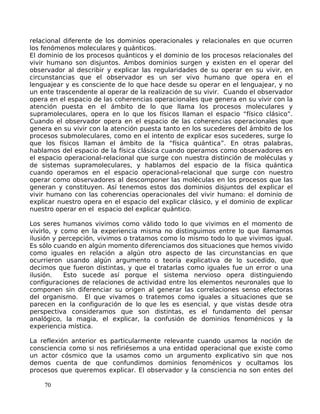 relacional diferente de los dominios operacionales y relacionales en que ocurren
los fenómenos moleculares y quánticos.
El dominio de los procesos quánticos y el dominio de los procesos relacionales del
vivir humano son disjuntos. Ambos dominios surgen y existen en el operar del
observador al describir y explicar las regularidades de su operar en su vivir, en
circunstancias que el observador es un ser vivo humano que opera en el
lenguajear y es consciente de lo que hace desde su operar en el lenguajear, y no
un ente trascendente al operar de la realización de su vivir. Cuando el observador
opera en el espacio de las coherencias operacionales que genera en su vivir con la
atención puesta en el ámbito de lo que llama los procesos moleculares y
supramoleculares, opera en lo que los físicos llaman el espacio “físico clásico”.
Cuando el observador opera en el espacio de las coherencias operacionales que
genera en su vivir con la atención puesta tanto en los sucederes del ámbito de los
procesos submoleculares, como en el intento de explicar esos sucederes, surge lo
que los físicos llaman el ámbito de la “física quántica”. En otras palabras,
hablamos del espacio de la física clásica cuando operamos como observadores en
el espacio operacional-relacional que surge con nuestra distinción de moléculas y
de sistemas supramoleculares, y hablamos del espacio de la física quántica
cuando operamos en el espacio operacional-relacional que surge con nuestro
operar como observadores al descomponer las moléculas en los procesos que las
generan y constituyen. Así tenemos estos dos dominios disjuntos del explicar el
vivir humano con las coherencias operacionales del vivir humano: el dominio de
explicar nuestro opera en el espacio del explicar clásico, y el dominio de explicar
nuestro operar en el espacio del explicar quántico.
Los seres humanos vivimos como válido todo lo que vivimos en el momento de
vivirlo, y como en la experiencia misma no distinguimos entre lo que llamamos
ilusión y percepción, vivimos o tratamos como lo mismo todo lo que vivimos igual.
Es sólo cuando en algún momento diferenciamos dos situaciones que hemos vivido
como iguales en relación a algún otro aspecto de las circunstancias en que
ocurrieron usando algún argumento o teoría explicativa de lo sucedido, que
decimos que fueron distintas, y que el tratarlas como iguales fue un error o una
ilusión. Esto sucede así porque el sistema nervioso opera distinguiendo
configuraciones de relaciones de actividad entre los elementos neuronales que lo
componen sin diferenciar su origen al generar las correlaciones senso efectoras
del organismo. El que vivamos o tratemos como iguales a situaciones que se
parecen en la configuración de lo que les es esencial, y que vistas desde otra
perspectiva consideramos que son distintas, es el fundamento del pensar
analógico, la magia, el explicar, la confusión de dominios fenoménicos y la
experiencia mística.
La reflexión anterior es particularmente relevante cuando usamos la noción de
consciencia como si nos refiriésemos a una entidad operacional que existe como
un actor cósmico que la usamos como un argumento explicativo sin que nos
demos cuenta de que confundimos dominios fenoménicos y ocultamos los
procesos que queremos explicar. El observador y la consciencia no son entes del
70
 