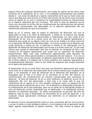 espacio físico de cualquier denominación, son modos de operar de los seres vivos
humanos en la realización de su vivir, y no entidades trascendentes que existen
desde sí. Los actos de observar y operar conscientes de lo que se hace (veo que
veo lo que digo que veo) ocurren en el fluir del convivir de los seres vivos humanos
como un operar en su vivir e involucran la corporalidad humana en interacciones
en el espacio relacional del vivir humano. Por esto el acto de observar ocurre
como una recursión en el fluir de las coordinaciones de coordinaciones de haceres
(conductas) consensuales del observador en el dominio operacional (de sus
coherencias internas) en que se encuentra.
Nada es en sí mismo, algo es según la operación de distinción con que el
observador lo trae a la mano al distinguirlo, y existe en el espacio que queda
definido por las dimensiones operacionales y relacionales con que surge al ser
distinguido. El ser vivo es y existe como ser vivo en el espacio operacional y
relacional que surge en su operar como ser vivo al ser traído a la mano como tal
en la operación de distinción del observador. Lo mismo sucede con el electrón que
surge partícula y honda sin ser ni partícula ni honda al ser distinguido con la
operación de distinción del observador que lo trae a la mano como tal. Es por esto
mismo que cuando el observador dice que el electrón se comporta de tal o cual
manera en el espacio operacional que surge con su operación de distinción
(experimento), debe usar esas coherencias operacionales para describir los
sucederes de los entes operacionales y conceptuales de ese espacio. A la vez es
por esto mismo, que el observador no debería sorprenderse al ver que el espacio
de la física clásica y el espacio de la física quántica son espacios operacional y
conceptualmente disjuntos, como lo son todos los espacios que surgen disjuntos
en el opera del observador.
El observador no es un ente físico sino que una dinámica operacional que surge
como ente en la distinción del observador de la misma manera que cualquier otro
ente, y no preexiste al acto de distinción de la distinción del distinguir en el
lenguajear que lo trae a la mano en el conversar en el fluir del convivir en
coordinaciones de coordinaciones de haceres consensuales que constituye el
observar. El acto de observar no es un acto arbitrario; el observar ocurre en la
realización del vivir del observador y éste trae a la mano sólo lo que las
coherencias de su operar en su vivir pueden configurar como un aspecto de las
coherencias de la realización de su vivir. En el observar el observador participa en
la configuración de lo que distingue, pero no es parte de lo distinguido porque el
acto de distinción ocurre implicando que el observador y lo distinguido ocurren
(existen) en dominios disjuntos. En estas circunstancias, lo peculiar del acto de
observar está en que el observador es consciente de su acto de observar, y no
cualquier clivaje operacional constituye una distinción en el observar de un
observador.
El observar ocurre necesariamente como un acto consciente del ser vivo humano,
y es por lo tanto un acto biológico-cultural, y no el producto de la operación de de
algún agente trascendente al operar humano. Por esto mismo el operar del
71
 