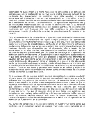 observador no puede traer a la mano nada que no pertenezca a las coherencias
operacionales de la realización de su vivir en la matriz biológica-cultural de su
existencia. Los instrumentos no modifican esto, sólo amplían el espacio
operacional del observador como ser vivo expandiendo su corporalidad, y por lo
tanto sus posibles ámbitos de recursión de correlaciones senso-efectoras a través
de la realización de su vivir. Los instrumentos, las operaciones experimentales y
los constructos matemáticos con las cuales el observador trae a su reflexión
conceptual las coherencias operacionales del espacio quántico, no trascienden la
realización del vivir humano sino que sólo expanden su dimensionalidad
operacional, creando otro dominio recursivo de coordinaciones de haceres en su
convivir.
Todo acto de observación ocurre desde la ignorancia del observador como un acto
que reduce su incertidumbre en algún campo particular de coherencias
estructurales aún insuficientemente conocidas para él o ella, y del cual sólo puede
hablar en términos de probabilidades, confiando en el determinismo estructural
fundamental del cosmos que surge con su existir. Las coherencias estructurales de
cualquier dominio son observables por el observador sólo a través de las
operaciones en su vivir que las hace aparentes o interfieren con ellas. Así, lo
peculiar del espacio quántico está, por una parte, en que surge en la operación de
distinción del observador como un espacio operacional disjunto del espacio clásico,
y que está constituido, por lo tanto, por procesos y regularidades diferentes de
aquellas con que este último surge en su distinción; y por otra parte, en que surge
(en la distinción del observador) como un espacio en el que él o ella sólo puede
hablar de las regularidades operacionales relacionales de los entes y procesos que
lo constituyen en términos de las probabilidades de existencia y no de ubicación
espacial. Esto es, los entes y procesos que surgen en el pensar y explicar el
espacio quántico por el observador sólo existen como probabilidades de asociación
con los elementos clásicos de su vivir.
En la comprensión de nuestro existir, nuestra corporalidad es nuestra condición
primaria pues nos encontramos en nuestra corporalidad cuando en un acto de
reflexión nos preguntamos por nosotros mismos. Al contestar estas preguntas
desde nuestro operar en el vivir nuestra corporalidad nos damos cuenta de que no
podemos pretender hablar de algo que llamaríamos lo real en sí como el substrato
que sostiene nuestro existir. Necesitamos de ese substrato por motivos
epistemológicos, pero no podemos hablar de él porque no podemos decir nada de
él que sea suyo. Lo que si podemos decir es que desde ese substrato que
necesitamos por motivos epistemológicos y del que no podemos hablar surge el
existir en nuestro explicar nuestro vivir como la fuente impensable de las
coherencias operacionales de todo lo que traemos al existir con las operaciones de
distinción de nuestro vivir en el conversar.
Así, aunque la consciencia y la auto-consciencia en nuestro vivir como seres que
existimos en el conversar surgen en nuestro vivir como seres humanos en el
72
 