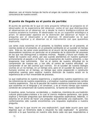 observar, son al mismo tiempo de hecho el origen de nuestro existir y de nuestra
consciencia de nuestro existir.
El punto de llegada es el punto de partida:
El punto de partida de lo que en este proyecto reflexivo se propone es el
observador en la experiencia del observar, como el ser que distinguimos
al observarnos en el observar en y desde la matriz biológica-cultural de
nuestra existencia humana. El observador no es un supuesto ontológico a
priori. El observador aparece en la distinción del observar al hacer la
pregunta por el observador y el observar. El observador es lo que
queremos explicar y el observar es el instrumento con que queremos
explicarlo.
Los seres vivos existimos en el presente, la biosfera existe en el presente, el
cosmos existe en el presente, en un presente cambiante en un suceder en tiempo
cero. Esto es, los seres vivos existimos en el ocurrir de los procesos, y nosotros
observadores existimos en particular en el presente de la distinción de procesos
en los que nos distinguimos a nosotros mismos. Pasado y futuro son modos de
hablar de nuestro vivir ahora, por eso cuando atendemos en nuestro quehacer
primeramente al pasado o al futuro, nos enajenamos de nuestro presente, y ese
enajenarse trae sufrimiento. Ese es el centro de nuestra dificultad en la
comprensión de nuestro ser, y con ello, el centro de nuestra dificultad en
comprender el ser del cosmos que vivimos. En el suceder de nuestra biología
vivimos en un no tiempo, en un tiempo cero, pero en el suceder de nuestro vivir
humano vivimos en el tiempo, un tiempo que como proposición o constructo
explicativo usamos para explicar nuestra distinción de nuestro existir en la
experiencia de un fluir irreversible de procesos.
Lo que explicamos es nuestra experiencia, y explicamos nuestra experiencia con
las coherencias de nuestra experiencia, y al explicar nuestras experiencias cambia
nuestra experiencia. Eso es lo peculiar de nuestra existencia humana como seres
que existimos en el lenguaje y el conversar, y es al mismo tiempo que nuestra
condición de comprensión de nuestra existencia, la fuente de nuestra libertad.
A nosotros, seres humanos occidentales y modernos, miembros de una tradición
cultural greco-judeo-cristiana a la cual la ciencia moderna pertenece, nos gusta
explicar y formular preguntas que demandan respuestas explicativas. Además, si
estamos en el ánimo de hacer una pregunta que demanda una explicación, nos
conformaremos sólo cuando encontremos una respuesta explicativa a nuestra
pregunta.
Pero, ¿qué es lo que ocurre en una explicación?, ¿qué debe ocurrir para que
digamos que un fenómeno dado o situación ha sido explicada? Si ponemos
atención a lo que hacemos en nuestra vida diaria cada vez que respondemos a
73
 