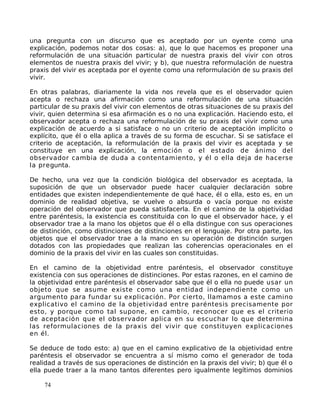 una pregunta con un discurso que es aceptado por un oyente como una
explicación, podemos notar dos cosas: a), que lo que hacemos es proponer una
reformulación de una situación particular de nuestra praxis del vivir con otros
elementos de nuestra praxis del vivir; y b), que nuestra reformulación de nuestra
praxis del vivir es aceptada por el oyente como una reformulación de su praxis del
vivir.
En otras palabras, diariamente la vida nos revela que es el observador quien
acepta o rechaza una afirmación como una reformulación de una situación
particular de su praxis del vivir con elementos de otras situaciones de su praxis del
vivir, quien determina si esa afirmación es o no una explicación. Haciendo esto, el
observador acepta o rechaza una reformulación de su praxis del vivir como una
explicación de acuerdo a si satisface o no un criterio de aceptación implícito o
explícito, que él o ella aplica a través de su forma de escuchar. Si se satisface el
criterio de aceptación, la reformulación de la praxis del vivir es aceptada y se
constituye en una explicación, la emoción o el estado de ánimo del
observador cambia de duda a contentamiento, y él o ella deja de hacerse
la pregunta.
De hecho, una vez que la condición biológica del observador es aceptada, la
suposición de que un observador puede hacer cualquier declaración sobre
entidades que existen independientemente de qué hace, él o ella, esto es, en un
dominio de realidad objetiva, se vuelve o absurda o vacía porque no existe
operación del observador que pueda satisfacerla. En el camino de la objetividad
entre paréntesis, la existencia es constituida con lo que el observador hace, y el
observador trae a la mano los objetos que él o ella distingue con sus operaciones
de distinción, como distinciones de distinciones en el lenguaje. Por otra parte, los
objetos que el observador trae a la mano en su operación de distinción surgen
dotados con las propiedades que realizan las coherencias operacionales en el
dominio de la praxis del vivir en las cuales son constituidas.
En el camino de la objetividad entre paréntesis, el observador constituye
existencia con sus operaciones de distinciones. Por estas razones, en el camino de
la objetividad entre paréntesis el observador sabe que él o ella no puede usar un
objeto que se asume existe como una entidad independiente como un
argumento para fundar su explicación. Por cierto, llamamos a este camino
explicativo el camino de la objetividad entre paréntesis precisamente por
esto, y porque como tal supone, en cambio, reconocer que es el criterio
de aceptación que el observador aplica en su escuchar lo que determina
las reformulaciones de la praxis del vivir que constituyen explicaciones
en él.
Se deduce de todo esto: a) que en el camino explicativo de la objetividad entre
paréntesis el observador se encuentra a sí mismo como el generador de toda
realidad a través de sus operaciones de distinción en la praxis del vivir; b) que él o
ella puede traer a la mano tantos diferentes pero igualmente legítimos dominios
74
 