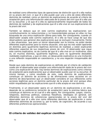 de realidad como diferentes tipos de operaciones de distinción que él o ella realiza
en su praxis del vivir; c) que él o ella puede usar uno u otro de estos diferentes
dominios de realidad, como un dominio de explicaciones de acuerdo al criterio de
aceptación para una reformulación adecuada de la praxis del vivir que él o ella usa
en su escuchar; y d) que él o ella es operacionalmente responsable de todos los
dominios de realidad y de explicaciones que él o ella vive en sus explicaciones de
la praxis del vivir.
También se deduce que en este camino explicativo las explicaciones son
constitutivamente no reduccionistas y no trascendentales porque en ellas no hay
búsqueda de una única explicación última para todo. Por consiguiente, cuando un
observador acepta este camino explicativo, él o ella se hace cargo de que dos
observadores que generan dos explicaciones que se excluyen mutuamente, frente
a dos situaciones que para un tercer observador son la misma, no están dando
diferentes explicaciones para la misma situación, sino que los tres están operando
en distintos pero igualmente legítimos dominios de realidad, y están explicando
diferentes aspectos de sus respectivas praxis de vivir. El observador que sigue
este camino explicativo, se da cuenta de que él o ella vive en un multiverso, esto
es, en muchos distintos, igualmente legítimos, pero no igualmente deseables
realidades explicativas, y que en éste, un desacuerdo explicativo es una invitación
a una reflexión responsable en coexistencia, y no una negación irresponsable del
otro.
Desde que cada dominio de explicaciones es definido por el criterio de validación
usado por el observador para aceptar una reformulación dada de la praxis del vivir
como una explicación de ella, hay tantos dominios de explicaciones como criterios
de aceptación para explicaciones que un observador puede usar en su escuchar. Al
mismo tiempo, y como resultado de esto, cada dominio de explicaciones
constituye un dominio de acciones (y de afirmaciones como acciones en un
dominio de descripciones) que un observador considera en sus reflexiones como
acciones legítimas para un dominio particular de la praxis del vivir porque ellas
están respaldados por las explicaciones que él o ella acepta en ese dominio.
Finalmente, si un observador opera en un dominio de explicaciones o en otro,
depende de su preferencia (emoción de aceptación) para la premisa básica que
constituye el dominio en el cual él o ella opera. Por consiguiente, juegos, ciencia,
religiones, doctrinas políticas, sistemas filosóficos, ideologías en general, son
diferentes dominios de coherencias operacionales en la praxis del vivir del
observador que él o ella vive como diferentes dominios de explicación o como
diferentes dominios de acciones (y, por lo tanto, de cognición), de acuerdo a sus
diferentes preferencias operacionales.
El criterio de validez del explicar científico:
75
 
