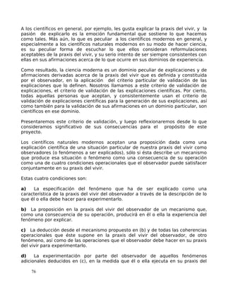 A los científicos en general, por ejemplo, les gusta explicar la praxis del vivir, y la
pasión de explicarlo es la emoción fundamental que sostiene lo que hacemos
como tales. Más aún, lo que es peculiar a los científicos modernos en general, y
especialmente a los científicos naturales modernos en su modo de hacer ciencia,
es su peculiar forma de escuchar lo que ellos consideran reformulaciones
aceptables de la praxis del vivir, y su serio intento de ser siempre consistentes con
ellas en sus afirmaciones acerca de lo que ocurre en sus dominios de experiencia.
Como resultado, la ciencia moderna es un dominio peculiar de explicaciones y de
afirmaciones derivadas acerca de la praxis del vivir que es definida y constituida
por el observador, en la aplicación del criterio particular de validación de las
explicaciones que lo definen. Nosotros llamamos a este criterio de validación de
explicaciones, el criterio de validación de las explicaciones científicas. Por cierto,
todas aquellas personas que aceptan, y consistentemente usan el criterio de
validación de explicaciones científicas para la generación de sus explicaciones, así
como también para la validación de sus afirmaciones en un dominio particular, son
científicos en ese dominio.
Presentaremos este criterio de validación, y luego reflexionaremos desde lo que
consideramos significativo de sus consecuencias para el propósito de este
proyecto.
Los científicos naturales modernos aceptan una proposición dada como una
explicación científica de una situación particular de nuestra praxis del vivir como
observadores (o fenómenos a ser explicados), sólo si ésta describe un mecanismo
que produce esa situación o fenómeno como una consecuencia de su operación
como una de cuatro condiciones operacionales que el observador puede satisfacer
conjuntamente en su praxis del vivir.
Estas cuatro condiciones son:
a) La especificación del fenómeno que ha de ser explicado como una
característica de la praxis del vivir del observador a través de la descripción de lo
que él o ella debe hacer para experimentarlo.
b) La proposición en la praxis del vivir del observador de un mecanismo que,
como una consecuencia de su operación, producirá en él o ella la experiencia del
fenómeno por explicar.
c) La deducción desde el mecanismo propuesto en (b) y de todas las coherencias
operacionales que éste supone en la praxis del vivir del observador, de otro
fenómeno, así como de las operaciones que el observador debe hacer en su praxis
del vivir para experimentarlo.
d) La experimentación por parte del observador de aquellos fenómenos
adicionales deducidos en (c), en la medida que él o ella ejecuta en su praxis del
76
 