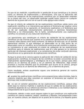 Ya que no es medición, cuantificación ni predicción lo que constituye a la ciencia
como un dominio de explicaciones y afirmaciones, sino que la aplicación del
criterio de validación de las explicaciones científicas por un observador estándar
en su praxis del vivir, un observador estándar puede hacer ciencia en cualquier
dominio de la praxis del vivir en el cual él o ella aplique este criterio.
Ya que el criterio de validación de las explicaciones científicas valida como una
explicación científica a un mecanismo que genera el fenómeno por explicar como
una consecuencia de su operación, el mecanismo explicativo y el fenómeno que
ha de ser explicado necesariamente pertenecen a dominios fenoménicos
diferentes y no intersectados. Por lo tanto, constitutivamente una explicación
científica no consiste en una reducción fenoménica.
Las operaciones que constituyen el criterio de validación de las explicaciones
científicas son las mismas que usamos en la validación operacional de la praxis de
nuestras vidas diarias como seres humanos. Se deduce de esto que, en un sentido
operacional estricto, lo que distingue un observador en la vida diaria de un
observador como un científico, es la orientación emocional del científico a explicar,
su consistencia al usar solamente el criterio de validación de las explicaciones
científicas para el sistema de explicaciones que él o ella genera en su dominio
particular de intereses explicativos, y su compromiso de evitar confundir dominios
fenoménicos en su generación de explicaciones científicas.
Aunque la praxis de la ciencia supone la aplicación del criterio de validación de las
explicaciones científicas, la mayoría de los científicos no están conscientes de las
implicaciones epistemológicas y ontológicas de lo que hacen, porque para ellos
ciencia es un dominio de praxis y no un dominio de reflexiones. Algo similar
acontece a muchos filósofos que no entienden qué ocurre en la ciencia, porque
para ellos ciencia es un dominio de reflexiones, y no un dominio de praxis.
Como resultado, ambos usualmente siguen una tendencia general de nuestra
cultura occidental y,
a) aceptan las explicaciones científicas como proposiciones reduccionistas, bajo la
creencia implícita que ellas consisten en expresar el fenómeno por explicar en
términos más fundamentales y,
b) no ven el carácter generativo de las explicaciones científicas, porque ellos
están bajo la creencia implícita o explícita de que la validez de las explicaciones
científicas depende de sus referencias directas o indirectas a una realidad objetiva
independiente de lo que el observador hace.
Finalmente, debido a esta usual ceguera sobre lo que constituye una explicación
científica en ciencia moderna, ambos, científicos y filósofos, frecuentemente creen
que, en nuestra cultura, ser objetivo en la praxis de la ciencia y la filosofía quiere
78
 
