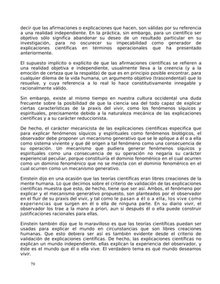 decir que las afirmaciones o explicaciones que hacen, son válidas por su referencia
a una realidad independiente. En la práctica, sin embargo, para un científico ser
objetivo sólo significa abandonar su deseo de un resultado particular en su
investigación, para no oscurecer su impecabilidad como generador de
explicaciones científicas en términos operacionales que ha presentado
anteriormente.
El supuesto implícito o explícito de que las afirmaciones científicas se refieren a
una realidad objetiva e independiente, usualmente lleva a la creencia (y a la
emoción de certeza que la respalda) de que es en principio posible encontrar, para
cualquier dilema de la vida humana, un argumento objetivo (trascendental) que lo
resuelve, y cuya referencia a lo real lo hace constitutivamente innegable y
racionalmente válido.
Sin embargo, existe al mismo tiempo en nuestra cultura occidental una duda
frecuente sobre la posibilidad de que la ciencia sea del todo capaz de explicar
ciertas características de la praxis del vivir, como los fenómenos síquicos y
espirituales, precisamente debido a la naturaleza mecánica de las explicaciones
científicas y a su carácter reduccionista.
De hecho, el carácter mecanicista de las explicaciones científicas especifica que
para explicar fenómenos síquicos y espirituales como fenómenos biológicos, el
observador debe proponer un mecanismo generativo que se le aplique a él o a ella
como sistema viviente y que dé origen a tal fenómeno como una consecuencia de
su operación. Un mecanismo que pudiera generar fenómenos síquicos y
espirituales como una consecuencia de su operación no negaría su carácter
experiencial peculiar, porque constituiría el dominio fenoménico en el cual ocurren
como un dominio fenoménico que no se mezcla con el dominio fenoménico en el
cual ocurren como un mecanismo generativo.
Einstein dijo en una ocasión que las teorías científicas eran libres creaciones de la
mente humana. Lo que decimos sobre el criterio de validación de las explicaciones
científicas muestra que esto, de hecho, tiene que ser así. Ambos, el fenómeno por
explicar y el mecanismo generativo propuesto, son planteados por el observador
en el fluir de su praxis del vivir, y tal como le pasan a él o a ella, los vive como
experiencias que surgen en él o ella de ninguna parte. En su diario vivir, el
observador los trae a la mano a priori, aun si después él o ella puede construir
justificaciones racionales para ellas.
Einstein también dijo que lo maravilloso es que las teorías científicas puedan ser
usadas para explicar el mundo en circunstancias que son libres creaciones
humanas. Que esto debiera ser así es también evidente desde el criterio de
validación de explicaciones científicas. De hecho, las explicaciones científicas no
explican un mundo independiente, ellas explican la experiencia del observador, y
éste es el mundo que él o ella vive. El verdadero tema es qué mundo deseamos
vivir.
79
 