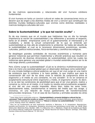 de las matrices operacionales y relacionales del vivir humano cotidiano
fundamental.
El vivir humano en tanto un convivir cultural en redes de conversaciones inicia un
devenir que da origen a los distintos modos de vivir y convivir que constituyen los
distintos mundos biológico-culturales que vivimos como distintas realidades o
matrices biológico-culturales del vivir.
Sobre la Sustentabilidad y lo que tal noción oculta4
:
Es de esa manera que en el mundo que habitamos hoy en día ha tomado
importancia la noción de sustentabilidad y las reflexiones y acciones al respecto,
tanto en el ámbito empresarial como en el gubernamental, el interestatal y el
ciudadano, y donde la actual comprensión de lo que se entiende por
sustentabilidad va más allá de simplemente lo ambiental. Se habla del desafío de
la sustentabilidad, al cual se le reconocen dimensiones económicas, sociales,
culturales, político-institucionales, físico-territoriales y científico-tecnológicas.
Se despliegan grandes cantidades de recursos económicos y humanos para
generar instancias que permitan implementar y difundir prácticas que resulten en
la generación de diversas dimensiones de sustentabilidad, entre las cuales las
instancias para generar una sociedad global o mundial sostenible parece ser la de
más largo aliento y profundidad.
Pero ¿Cómo surge la sustentabilidad? ¿Cuál es la dinámica multidimensional que
trae a la mano una sociedad global que un observador distingue como sostenible?
En una mirada biológico-cultural podemos ver que el ser vivo surge en una matriz
de existencia que lo contiene y lo hace posible, lo que implica que para la
conservación del vivir de los seres vivos la relación de congruencia entre el
organismo y el medio es una constante, no una variable5
. Si no se conserva el
acoplamiento estructural entre organismo y medio, el organismo muere. Es decir,
si no se dan las condiciones de posibilidad para que el ser vivo genere, realice y
conserve su nicho en el medio, si el medio no resulta estructuralmente acogedor,
el vivir del ser vivo resulta imposible. Ahora bien, todos los seres vivos,
absolutamente todos, transformamos el entorno del medio que nos acoge, y
viceversa, en una relación de mutuo gatillamiento de transformaciones
estructurales recíprocas. Y en el caso de los insectos y animales sociales los otros
4
Estas ideas fueron publicadas antes en; “¿Sustentabilidad o armonía biológico-cultural de los
procesos? Todo sustantivo oculta un verbo.”. Ximena Dávila, Humberto Maturana, Ignacio Muñoz y
Patricio García. Publicado en el libro electrónico “Educar e innovar na sustentabilidade.” Da Rocha
Loures, Rodrigo. Brazil. Ed. UNINDUS. 2008.
5
Para ver los fundamentos de esta explicación remitirse a: Maturana, H. R. Autopoiesis: Reproduction,
Heredity and Evolution. En: Autopoiesis, dissipative structures and spontaneous social order, pp. 48-80. Milan
Zeleny (ed.) Westview Press, Boulder. 1981. Y a: Maturana, H.R., J. Mpodozis. Origen de las Especies por Medio
de la Deriva Natural, Publicación Ocasional N. 46. Museo Nacional de Historia Natural. Santiago, Chile.2000.
(revista chilena de Historia Natural. 73: 261-310.)
8
 
