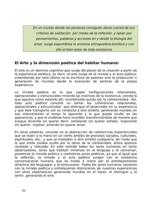 En un mundo donde las personas consiguen darse cuenta de sus
criterios de validación por medio de la reflexión, y optan por
pensamientos, palabras y acciones en y desde la biología del
amar, surge espontánea la armonía antroposfera-biosfera y con
ello el bien-estar de toda existencia
El Arte y la dimensión poética del habitar humano:
El arte es un dominio cognitivo que surge del placer de la creación a partir de
la experiencia estética, es decir, el arte surge de la mirada y el acto poético,
entendiendo por esto último no la escritura de poemas sino la producción o
generación de mundos desde la evocación de sentires de la propia
experiencia.
La mirada poética es la que capta configuraciones relacionales,
operacionales y estructurales mirando las matrices de la existencia, viendo lo
que aparece como estando allí, invisibilizado quizás por la cotidianeidad. Así,
todo acto poético consiste en tomar las coherencias relacionales,
operacionales y estructurales que distingue el observador en su experiencia
y que éste transporta con su conducta a otro ámbito, generando mundos en
esa interconexión al tomar lo aparente y lo que queda oculto en las
apariencias, y que lo evidente hace invisible, transformándolo de manera que
evoque diciendo sin querer decir, señalando sin querer señalar, inspirando
sin querer inspirar, amando sin querer amar.
En otras palabras, consiste en la abstracción de coherencias experienciales
que se traen a la mano en un cierto ámbito de procesos sociales, culturales,
espirituales, etc., y que se trasladan a otro ámbito cualquiera, de modo que
lo que antes estaba oculto por lo obvio de la cotidianidad, ahora aparece
revelado y relevado. En este sentido todos los seres humanos en tanto
observadores, seres que habitan inmersos en el lenguaje y el conversar,
poseemos la mirada poética y realizamos actos poéticos, ya que al igual que
la reflexión, la mirada y el acto poético surgen con la existencia
conversacional humana que es traída a mano por el entrelazamiento
dinámico del lenguajear y el emocionear. Todos los seres humanos nacemos
con la mirada poética y entrelazamos distinciones de nuestras experiencias
con otras experiencias generando mundos en el hacer, el distinguir y el
sentir, generando el arte.
80
 