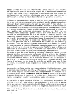 Todos vivimos mundos que literalmente vamos creando con nuestras
extrapolaciones poéticas cotidianas propias de la multidimensionalidad de
nuestro vivir, creaciones inconscientes y conscientes que nos evocan las
configuraciones de sentires relacionales que a su vez nos mueven y
conmueven en torno a la matriz de existencia que queramos conservar.
Los infantes van generando desde la nada los mundos que viven al resultar
inmersos en la trama relacional materno-infantil que los adultos con quienes
conviven tejen espontáneamente con su conversar. Y los adultos nos
encontramos permanentemente modulando los mundos de otros adultos que
encontramos en nuestro camino al dar vueltas juntos, ya sea para co-inspirar
o ya sea para malversar. En este sentido hay que recalcar que la mirada y el
acto poético son potencias demoniacas también, es decir no son
intrínsecamente deseables o generadoras de bien-estar, depende de la red
cerrada de conversaciones en que se habita la creación artística que
traeremos espontáneamente a la mano. Así es como ha habido arte de
dominación, de genocidio y latrocinio así como de espiritualidad, democracia
y liberación. Y no me refiero a creaciones artísticas que exaltan uno u otro
ámbito de procesos sino a la concretitud de haceres que los realizan y
conservan, como por ejemplo todas las invenciones de la inquisición o todas
las invenciones de la cruz roja. El poetizar es neutro, depende de nosotros el
que se lo viva y conviva ya sea para generar habitares que contribuyan a
conservar la convivencia social, o habitares que contribuyan a destruirla
invitando a todo tipo de enajenaciones de negación entre personas.
Como ya ha sido dicho por Humberto Maturana43
, la misma ciencia tiene un
aspecto poético, concretamente en los dos primeros criterios de validación
de las explicaciones científicas podemos apreciar claramente su naturaleza
fundamentalmente poética: 1) la arbitraria elección de un fenómeno a
explicar, y 2) el mecanismo generativo que se propone para explicarlo. Y de
hecho si no fuese por los otros dos criterios de validez que son de tipo
ingenieril, no pasarían tales proposiciones explicativas de lo meramente
poético.
La naturaleza artística poética pues es constitutiva al habitar humano, y esto
lo constatamos mirando a los niños y niñas que, a no ser que hayan sido de
algún modo negados con respecto a ello, siempre tienen una relación con la
creación artística desde una mirada poética unitaria que enlaza la visual y
lo sonoro, la plástica, lo escritural y la performance, sin establecer divisiones
rígidas entre pintar, esculpir, hacer música, teatro o literatura.
Subyaciendo a esta dinámica aparece un fundamento sostenedor del
poetizar que es aún más primario que la mirada y el acto poético, ya que
tiene que ver con nuestra constitución biológica en lo emocional, previo al
lenguaje tanto en lo ontogénico como en lo filogénico, nos referimos al jugar,
43
Maturana, H. R.: Biology of the Aesthetic Experience. En: Zuchen (theorie) und praxis. Wissenschaftsverlag
Rothe, Passau. 1993.
81
 