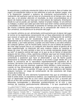 la espontánea y profunda orientación lúdica de lo humano. Pero al hablar del
jugar y la orientación lúdica no nos referimos al acto de realizar juegos, sino
a la disposición corporal y psíquica de orientarse exclusivamente a la
realización del quehacer que se hace en el presente en el tiempo cero, sea el
que sea, y sin prestar atención al resultado, es decir encontrándose en el
placer de realizar lo que se hace por el mero placer de realizarlo. Orientación
desde la cual se puede, por ejemplo, realizar el propio trabajo. Si uno disfruta
su trabajo y a pesar que sabe que este tiene que tener ciertas consecuencias
y resultados uno esta orientado al presente en tiempo cero de la realización
del mismo cuidando placenteramente de la composición del mismo en un
fluir armónico, se encuentra en la emoción del jugar.
La creación artística es así, alimentada continuamente por el placer del jugar
al vivirse en la espontanea conservación de un flujo estacionario de sentires
que evocan el gusto por poetizar (mirar y hacer). Configuración de sentires
que no tiene por que ser exuberante, bien puede ser sobria y sutil,
dependiendo de la historia convivencial de cada quien. De hecho como sabe
todo artista, y aún toda persona, cuando uno esta frente a una obra artística,
de cualquier género, que le resulta bella, evoca en uno el deseo de poetizar,
de crear algo aunque sea en un cualquier otro dominio ajeno al genero de la
obra experienciada. La distinción del acto creativo inspira en nosotros el
deseo de crear. En este sentido si bien se ha venido rescatando desde hace
ya rato44
el aspecto central del jugar en lo que se da en llamar el desarrollo
psíquico de los niños y niñas, queremos enfatizar aquí que tal mirada teórica
enfatiza generalmente la cuestión funcional del jugar, la cual es siempre un
comentario a posteriori que hace el observador y que de hecho puede
distorsionar la relación lúdica niño-adulto si se invita a jugar desde ahí y no
desde la conciencia de la naturaleza espontáneamente juguetona de lo
humano. De hecho a los seres humanos nos gusta jugar, de una u otra forma,
hasta el día en que nos morimos, jugamos como adultos y como ancianos, y
cuando no hay dimensiones de juego en nuestro vivir este se nos aparece
como duro, pesado y sin sentido. El jugar es un rasgo neoténico del habitar
psíquico humano, un rasgo de conservación de los caracteres del linaje
amans de la infancia.
Acá cabría hablar de otro elemento fundamental más que se entrelaza con
todo lo antes dicho, la experiencia estética. Las experiencias son distinciones
que un observador hace de su vivir como rasgos de su vivir, y ocurren por
ello en el fluir del conversar dentro de una cultura particular, así experiencias
diferentes corresponden a diferentes acontecimientos en el vivir y que
vivimos de maneras particularmente diferentes. Y lo que usualmente se
44
El profesor Carlos A. Jiménez, un estudioso colombiano del tema lúdico en aprendizaje así como en terapias
alternativas da cuenta de una tendencia a ir más allá de la mirada funcional, como el dice: “La Lúdica no es un
estado, es toda la existencia humana”. Entres sus múltiples libros destacamos: “La inteligencia Lúdica”. Cooperativa
Editorial Magisterio. Colombia 2005. y “Ludoterapias” Cooperativa, Editorial Magisterio. Colombia. 2007.
También destacamos el trabajo concreto que viene realizando hace 14 años El Movimiento Lúdico, colectivo
artístico jugando a poetizar la vida cotidiana. Ver También el libro de Humberto Maturana y Verden Zöller “De
Amor y Juego: Fundamentos Olvidados de lo Humano”, Edición 2003, JCSAEZ Editor.
82
 