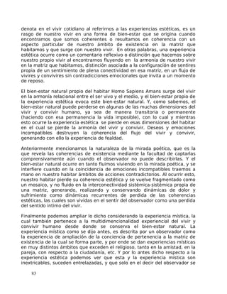 denota en el vivir cotidiano al referirnos a las experiencias estéticas, es un
rasgo de nuestro vivir en una forma de bien-estar que se origina cuando
encontramos que somos coherentes o resultamos en coherencia con un
aspecto particular de nuestro ámbito de existencia en la matriz que
habitamos y que surge con nuestro vivir. En otras palabras, una experiencia
estética ocurre como un comentario reflexivo o distinción que hacemos sobre
nuestro propio vivir al encontrarnos fluyendo en la armonía de nuestro vivir
en la matriz que habitamos, distinción asociada a la configuración de sentires
propia de un sentimiento de plena conectividad en esa matriz, en un flujo de
vivires y convivires sin contradicciones emocionales que invita a un momento
de reposo.
El bien-estar natural propio del habitar Homo Sapiens Amans surge del vivir
en la armonía relacional entre el ser vivo y el medio, y el bien-estar propio de
la experiencia estética evoca este bien-estar natural. Y, como sabemos, el
bien-estar natural puede perderse en algunas de las muchas dimensiones del
vivir y convivir humano, ya sea de manera transitoria o permanente
(haciendo con esa permanencia la vida imposible), con lo cual y mientras
esto ocurre la experiencia estética se pierde en esas dimensiones del habitar
en el cual se pierde la armonía del vivir y convivir. Deseos y emociones
incompatibles destruyen la coherencia del flujo del vivir y convivir,
generando con ello la experiencia de fealdad.
Anteriormente mencionamos la naturaleza de la mirada poética, que es la
que revela las coherencias de existencia mediante la facultad de captarlas
comprensivamente aún cuando el observador no puede describirlas. Y el
bien-estar natural ocurre en tanto fluimos viviendo en la mirada poética, y se
interfiere cuando en la coincidencia de emociones incompatibles traemos a
mano en nuestro habitar ámbitos de acciones contradictorios. Al ocurrir esto,
nuestro habitar pierde su coherencia estética y se vuelve fragmentado como
un mosaico, y no fluido en la interconectividad sistémica-sistémica propia de
una matriz, generando, realizando y conservando dinámicas de dolor y
sufrimiento como dinámicas recurrentes de perdida de las coherencias
estéticas, las cuales son vividas en el sentir del observador como una perdida
del sentido intimo del vivir.
Finalmente podemos ampliar lo dicho considerando la experiencia mística, la
cual también pertenece a la multidimencionalidad experiencial del vivir y
convivir humano desde donde se conserva el bien-estar natural. La
experiencia mística como se dijo antes, es descrita por un observador como
la experiencia de ampliación de la conciencia de pertenencia a la matriz de
existencia de la cual se forma parte, y por ende se dan experiencias místicas
en muy distintos ámbitos que exceden el religioso, tanto en la amistad, en la
pareja, con respecto a la ciudadanía, etc. Y por lo antes dicho respecto a la
experiencia estética podemos ver que esta y la experiencia mística son
inextricables, suceden entrelazadas, y que solo en el decir del observador se
83
 