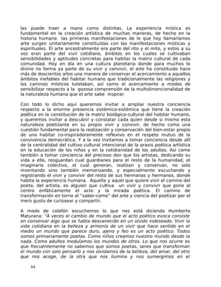 las puede traer a mano como distintas. La experiencia mística es
fundamental en la creación artística de muchas maneras, de hecho en la
historia humana las primeras manifestaciones de lo que hoy llamaríamos
arte surgen unitariamente constituidas con las manifestaciones místicas y
espirituales. El arte ancestralmente era parte del rito y el mito, y estos a su
vez eran parte del vivir cotidiano, ámbitos en los cuales se cultivaban
sensibilidades y aptitudes concretas para habitar la matriz cultural de cada
comunidad. Hoy en día en una cultura planetaria donde para muchos lo
divino no forma ya parte de su vivir y convivir, el arte ha constituido hace
más de doscientos años una manera de conservar el acercamiento a aquellos
ámbitos inefables del habitar humano que tradicionalmente las religiones y
los caminos místicos tutelaban, así como el acercamiento a modos de
sensibilizar respecto a la gozosa comprensión de la multidimencionalidad de
la naturaleza humana que el arte sabe inspirar.
Con todo lo dicho aquí queremos invitar a ampliar nuestra conciencia
respecto a la enorme presencia sistémica-sistémica que tiene la creación
poética en la constitución de la matriz biológico-cultural del habitar humano,
y queremos invitar a descubrir y constatar cada quien desde si mismo esta
naturaleza poetizante en su propio vivir y convivir, de hecho como una
cuestión fundamental para la realización y conservación del bien-estar propio
de una habitar co-inspiradoramente reflexivo en el respeto mutuo de la
convivencia democrática. Y a la vez invitamos a tomar conciencia desde allí
de la centralidad del cultivo cultural intencional de la praxis poética artística
en la educación de los niños y en la cotidianidad de los adultos. Así como
también a tomar conciencia del precioso don que los artistas, dedicando su
vida a ello, resguardan cual guardianes para el resto de la humanidad, el
imaginario colectivo, el cual generan, realizan y conservan, no solo
inventando sino también memorizando, y especialmente escuchando y
registrando el vivir y convivir del resto de sus hermanas y hermanos, donde
habita la experiencia humana. Aquella y aquel que quiere vivir el camino del
poeta, del artista, es alguien que cultiva un vivir y convivir que pone al
centro enfáticamente el acto y la mirada poética. El camino de
transformación en torno al “saber-como” del arte y ciencia del poetizar por el
mero gusto de curiosear y compartir.
A modo de colofón escuchemos lo que nos está diciendo Humberto
Maturana: “A veces el cambio de mundo que el acto poético evoca consiste
en conservar algo que se había desvanecido en un olvido indeseado. Vivir la
vida cotidiana en la belleza y armonía de un vivir que hace sentido en el
medio un mundo que parece duro, ajeno y feo es un acto poético. Todos
somos primariamente poetas. Como niños creamos nuestro mundo desde la
nada. Como adultos modulamos los mundos de otros. Lo que nos ocurre es
que frecuentemente no sabemos que somos poetas, seres que transforman
el mundo con solo pensarlo y nos olvidamos de la belleza, del amar, del otro
que nos acoge, de la otra que nos ilumina y nos sumergimos en el
84
 