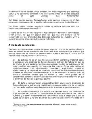 ocultamiento de la belleza, de la amistad, del amor creyendo que debemos
luchar y no colaborar, competir y no crear entre todos un mundo deseable
como el acto poético más fundamental.
¡Si!, todos somos poetas. Aprovechemos este curioso remanso en el fluir
oscuro del desencanto, de la apatía, del cansancio que esta invitación abre.
¡Si! Todos somos poetas. Hagamos visible la belleza amorosa que nos
constituye como seres humanos”.45
El sueño de los más visionarios poetas fue siempre el de una Era donde todos
serían poetas. Lo que no sabían ellos fue que esa Era siempre se ha
conservado en las profundidades biológico-culturales de nuestro vivir y
convivir desde su origen evolutivamente milenario.
A modo de conclusión:
Tomando en cuenta ello es posible proponer algunos criterios de validez básicos a
tener en cuenta en el diseño de una matriz ética de transformación cultural que
resulte orientada al bien-estar reconociendo nuestra existencia actual en un
habitar en la cultura patriarcal-matriarcal:
a) La pobreza no es un estado o una condición económica material, social
o política, es una dinámica de flujo en la que se extraen del habitar en que se
da el vivir de una persona, familia o comunidad, medios de subsistencia con
más velocidad que aquella con que éste los repone. Como todo habitar es
multidimensional con dimensiones materiales, espirituales, estéticas,
intelectuales y de dignidad. La dinámica relacional de flujo que constituye la
pobreza es también multidimensional y no se disolverá a menos que las
distintas acciones locales que se tomen lo sean como partes de la
conectividad sistémica-sistémica de la multidimensionalidad relacional en que
la dinámica de flujo de la pobreza ocurre.
b) El daño y contaminación ambiental también ocurre como dinámicas de
flujo en las que se extrae o se modifica el entorno de existencia de un habitar
con más velocidad que aquella con que éste se repone espontáneamente.
c) La conciencia de estos procesos ocurre también como una dinámica de
flujo cuando se olvidan la comprensión sistémica-sistémica del habitar
humano y el sentir fundamental del compromiso ético al creer que lo que se
busca es un logro y no una dinámica estacionaria que se conserva sólo en el
45
Tomado del paper: “El acto poético es un acto transformador del mundo” para el festival de poesía
chileno: Poesía a 100 %.
85
 