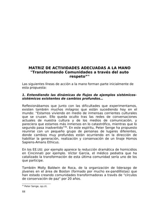 MATRIZ DE ACTIVIDADES ADECUADAS A LA MANO
"Transformando Comunidades a través del auto
respeto”"
Las siguientes líneas de acción a la mano forman parte inicialmente de
esta propuesta:
1. Entendiendo las dinámicas de flujos de ejemplos sistémicos-
sistémicos existentes de cambios profundos…
Reflexionábamos que Junto con las dificultades que experimentamos,
existen también muchos milagros que están sucediendo hoy en el
mundo: “Estamos viviendo en medio de inmensas corrientes culturales
que se cruzan. Ello queda oculto tras las redes de conversaciones
actuales de nuestra cultura y de los medios de comunicación, y
pareciera que estamos más inmersos en lo catastrófico, mientras que lo
segundo pasa inadvertido”46
. En este espíritu, Peter Senge ha propuesto
reunirse con un pequeño grupo de personas de lugares diferentes,
donde cambios muy profundos están ocurriendo en la dirección de
habilitar la generación, realización y conservación de un linaje Homos
Sapiens-Amans Ethicus.
En los EE.UU. por ejemplo aparece la reducción dramática de homicidios
en Cincinnati por ejemplo. Víctor García, el médico pediatra que ha
catalizado la transformación de esta última comunidad sería uno de los
que participe.
También Molly Baldwin de Roca, de la organización de liderazgo de
jóvenes en el área de Boston (formado por mucho ex-pandillistas) que
han estado creando comunidades transformadoras a través de "círculos
de conservación de paz" por 20 años.
46
Peter Senge, op.cit.
88
 