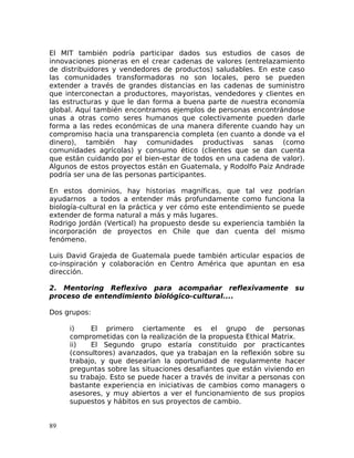El MIT también podría participar dados sus estudios de casos de
innovaciones pioneras en el crear cadenas de valores (entrelazamiento
de distribuidores y vendedores de productos) saludables. En este caso
las comunidades transformadoras no son locales, pero se pueden
extender a través de grandes distancias en las cadenas de suministro
que interconectan a productores, mayoristas, vendedores y clientes en
las estructuras y que le dan forma a buena parte de nuestra economía
global. Aquí también encontramos ejemplos de personas encontrándose
unas a otras como seres humanos que colectivamente pueden darle
forma a las redes económicas de una manera diferente cuando hay un
compromiso hacia una transparencia completa (en cuanto a donde va el
dinero), también hay comunidades productivas sanas (como
comunidades agrícolas) y consumo ético (clientes que se dan cuenta
que están cuidando por el bien-estar de todos en una cadena de valor).
Algunos de estos proyectos están en Guatemala, y Rodolfo Paiz Andrade
podría ser una de las personas participantes.
En estos dominios, hay historias magníficas, que tal vez podrían
ayudarnos a todos a entender más profundamente como funciona la
biología-cultural en la práctica y ver cómo este entendimiento se puede
extender de forma natural a más y más lugares.
Rodrigo Jordán (Vertical) ha propuesto desde su experiencia también la
incorporación de proyectos en Chile que dan cuenta del mismo
fenómeno.
Luis David Grajeda de Guatemala puede también articular espacios de
co-inspiración y colaboración en Centro América que apuntan en esa
dirección.
2. Mentoring Reflexivo para acompañar reflexivamente su
proceso de entendimiento biológico-cultural....
Dos grupos:
i) El primero ciertamente es el grupo de personas
comprometidas con la realización de la propuesta Ethical Matrix.
ii) El Segundo grupo estaría constituido por practicantes
(consultores) avanzados, que ya trabajan en la reflexión sobre su
trabajo, y que desearían la oportunidad de regularmente hacer
preguntas sobre las situaciones desafiantes que están viviendo en
su trabajo. Esto se puede hacer a través de invitar a personas con
bastante experiencia en iniciativas de cambios como managers o
asesores, y muy abiertos a ver el funcionamiento de sus propios
supuestos y hábitos en sus proyectos de cambio.
89
 