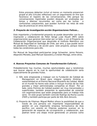 Estos procesos deberían incluir al menos un momento presencial-
grupal al año (círculos reflexivos) con un seguimiento on line que
favorezca el registro de las conversaciones. Ello porque las
conversaciones registradas pueden después ser analizadas por
temas y dilemas recurrentes así como por las luchas o
confusiones subyacentes, que puedan iluminar los retos de este
tipo de prácticas en otros dominios.
3. Proyecto de Investigación-acción Organizaciones Felices…
Este importante y fundamental proyecto se puede desarrollar con la co-
inspiración y colaboración de Peter Senge y Joe Hsueh (MIT) sobre
organizaciones que generan bien-estar por un lado, y con el Proyecto de
Colaboración Organizacional que desarrolla el Instituto Matríztico con
Mutual de Seguridad en Santiago de Chile, por otro, y que puede servir
de plataforma reflexiva y de acción para este proyecto, porque reúne
todas las condiciones para ello.
Por Mutual de Seguridad participarían Jorge Schwerter, Jaime Peirano,
Alejandro Morales, José Manuel Saavedra y Cristián Moraga, entre otros.
4. Nuevos Proyectos Comunes de Transformación Cultural…
Probablemente hay muchas, muchas oportunidades aquí y tendremos
que buscar alguna en la cual la oportunidad de colaboración sería
especialmente de grandes frutos.
i) SOL está empezando a trabajar con la Fundación de Calidad de
Managament en Brasil para integrar systems thinking y
sostenibilidad en el Premio Nacional Brasileño de Calidad. Nadie
en el mundo ha hecho esto antes e incluye muchas de las más
grandes y mejor administradas compañías en Brasil. Por un
lado, estos Premios de Calidad pueden ser muy mecanizados y
superficiales, también presentan la oportunidad de conectar
con organizaciones que están preparadas para un trabajo más
serio. En este grupo también coincide Rodrigo da Rocha Loures
(FIEP) y también participa por parte de SOL Nick Zenuick.
ii) Proyecto de Filipinas: Miguel Maliksi ofrece la posibilidad de que a
través de una persona con importante responsabilidad de
gestión en una importante empresa farmacéutica de Asia
pacífico con asiento en Filipinas podamos avanzar en la
generación de espacios de co-inspiración y colaboración, que
podrían tener una etapa inicial generando un proceso como
90
 