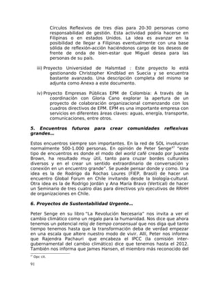 Círculos Reflexivos de tres días para 20-30 personas como
responsabilidad de gestión. Esta actividad podría hacerse en
Filipinas o en estados Unidos. La idea es avanzar en la
posibilidad de llegar a Filipinas eventualmente con una base
sólida de reflexión-acción haciéndonos cargo de los deseos de
frente de onda de bien-estar que Miguel desea para las
personas de su país.
iii) Proyecto Universidad de Halsmtad : Este proyecto lo está
gestionando Christopher Kindblad en Suecia y se encuentra
bastante avanzado. Una descripción completa del mismo se
adjunta como Anexo a este documento.
iv) Proyecto Empresas Públicas EPM de Colombia: A través de la
coordinación con Gloria Cano explorar la apertura de un
proyecto de colaboración organizacional comenzando con los
cuadros directivos de EPM. EPM es una importante empresa con
servicios en diferentes áreas claves: aguas, energía, transporte,
comunicaciones, entre otros.
5. Encuentros futuros para crear comunidades reflexivas
grandes…
Estos encuentros siempre son importantes. En la red de SOL involucran
normalmente 500-1.000 personas. En opinión de Peter Senge47
“este
tipo de encuentros es donde el modo del world café creado por Juanita
Brown, ha resultado muy útil, tanto para cruzar bordes culturales
diversos y en el crear un sentido extraordinario de conversación y
conexión en un encuentro grande”. Se puede pensar donde y como. Una
idea es la de Rodrigo da Rochas Loures (FIEP, Brasil) de hacer un
encuentro Global Forum en Chile invitando desde la biología-cultural.
Otra idea es la de Rodrigo Jordán y Ana María Bravo (Vertical) de hacer
un Seminario de tres cuatro días para directivos y/o ejecutivos de RRHH
de organizaciones en Chile.
6. Proyectos de Sustentabilidad Urgente…
Peter Senge en su libro “La Revolución Necesaria” nos invita a ver el
cambio climático como un regalo para la humanidad. Nos dice que ahora
tenemos un potencial reloj de tiempo consensual que nos diga qué tanto
tiempo tenemos hasta que la transformación deba de verdad empezar
en una escala que altere nuestro modo de vivir. Allí, Peter nos informa
que Rajendra Pachauri que encabeza el IPCC (la comisión inter-
gubernamental del cambio climático) dice que tenemos hasta el 2012.
También nos informa que James Hansen, el miembro más reconocido del
47
Opc cit.
91
 