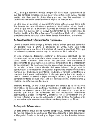 IPCC, dice que tenemos menos tiempo aún hasta que la posibilidad de
que los cambios climáticos serán más y más difíciles de evitar. Rodrigo
Jordán nos dice que la duda ahora es por qué los glaciares en
Groenlandia se están derritiendo más rápido de lo esperado.
La idea aquí es generar un encuentro/proceso reflexivo que tome este
ámbito con fuerza pudiéndose organizar en los Estados Unidos, Brasil o
Chile, y que en él se articulen acciones sistémicas-sistémicas en esa
dirección. Se cuenta con el apoyo fundamental de la experiencia de
Rodrigo Jordán y Ana María Bravo en Vertical desde Chile y los contactos
y experiencia de personas como Peter Senge, Riane Eisler, entre otros.
7. Espiritualidad y Comunidades Humanas…
Dennis Sandow, Peter Senge y Ximena Dávila tienen pensado coordinar
un posible viaje a China a principios de 2009. Sería una linda
oportunidad para que Peter introdujese al maestro Nan Huai Chin, que
ha sido un importante mentor suyo en los últimos 10 ó más años.
En esta propuesta deseamos explorar la dimensión espiritual de los
procesos que nos ocupan dada nuestra naturaleza como seres vivos y
como seres humanos. Son varias las personas que sostienen el
advenimiento de una nueva era espiritual emergiendo de la integración
de lo espiritual y la ciencia occidental con énfasis en una nueva ciencia
de lo vivo y una nueva ciencia del conocimiento. Surge aquí la
oportunidad, si lo deseamos de explorar el profundo entendimiento de lo
humano de tradiciones orientales, tradiciones nativas ancestrales y
nuestras tradiciones occidentales. Y ello sólo puede hacerse desde un
pensar sistémico-sistémico (epistemología unitaria) que nos invite a
comprender tales derivas más allá del reduccionismo, materialismo y
nociones no reflexivas de la ciencia
Bradford Keeney, un destacado pensador del ámbito de la terapia y la
cibernética ha aceptado participar también en este proyecto. Brad ha
viajado por diversos países del mundo en el encuentro con personas
adultas que hacen de sanadores en sus respectivas tradiciones
espirituales y puede co-inspirar y colaborar en la visualización de un
camino reflexivo y de acción adecuado en este ámbito. Su trabajo más
reciente dice relación con comunidades de Bosquimanos en África.
8. Proyecto Educación….
En este ámbito, clave desde nuestra perspectiva, hemos hecha entrega
de nuestro proyecto de un Colegio Matríztico (adjunto a este documento)
a Margarita Bosch en Brasil y a Sayra Pinto en los Estados Unidos.
92
 
