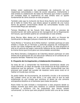 Ambas están explorando las posibilidades de realización en sus
respectivas comunidades o redes de acción educativa. Ciertamente e
este ámbito la colaboración de todas las Personas que invitan o pueden
ser invitadas dada su experiencia en este ámbito será un aporte
fundamental de cómo avanzar en este proyecto.
También cabe aquí la invitación de Oscar Arias Rector de la Universidad
de la Salle en Costa Rica, que desea apoyar la gestión de una nueva
forma de generar conocimiento desde las comunidades locales (una
Universidad Maya por ejemplo).
Tamara Woodbury de las Scouts Girls desea abrir un proceso de
transformación del estilo patriarcal de management de la Organización
Girl Scouts, que también podría ser considerado en este ámbito.
Anne Murray Allen desea ver la posibilidad de abrir un Proceso de
Certificación en Biología-Cultural a través de la Willamette University.
Tania Muñoz e “Iniciativa de la Niñez Andina”, también participa en este
ámbito a través de un hermoso y profundo proyecto de investigación-
acción con niños indígenas del norte y sur de Chile. En este proyecto el
arte es el vehículo de juego y educación reflexiva de las comunidades de
la misma forma que lo era para sus comunidades ancestrales.
Ana María Estrada y Colegiatura de Colombia desean participar en este
ámbito de la generación de una educación reflexiva en el contexto de un
proyecto llamado “Podemos Vivir Juntos”.
9. Proyecto de Co-inspiración y Colaboración Económica…
Se trata de ver y comprender los fenómenos económicos desde una
visión diferente, sin dejar de atender a las dinámicas de flujo sistémicas-
sistémicas que los generan. Y ello, claro está, reconociendo que son
procesos que surgen del suceder de nosotros como seres vivos en el
habitar el mundo que vivimos.
Se podrá hablar de bio-economía, de economía circular o de economía
del cuidado como ya ha sido dicho, y en cada caso lo que se está
enfatizando es una mirada que reconoce el deseo de una armonía
antroposfera-biosfera en el bienestar para todas las partes.
Riane Eisler ha sido invitada a incorporarse a este proyecto desde su
trabajo reciente que tiene para nosotros un carácter tremendamente
inspirador y armónico con las propuestas que hemos estado
conversando. La forma que este proyecto tendrá será una de las tareas
93
 