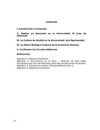 Contenido
I. Introducción e Invitación
II. Habitar en Bienestar en la Universidad: El Caso de
Halmstad
III. La Cultura de Alcohol en la Universidad: Una Oportunidad
IV. La Matriz Biológico-Cultural de la Existencia Humana
V. Co-Diseñar los Círculos Reflexivos
Referencias
Apéndice 1: Observar Periférico.
Apéndice 2: Encontrarse en el Amar – Historias de vida sobre
encuentros que han sido decisivos para salir de adicciones de alcohol.
Apéndice 3: Caminar en el Amar (Ensayo Reflexivo No. 5)
Apéndice 4: Repaso de Literatura
97
 